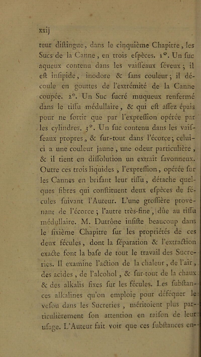 teur cliftingiie, dans le cinquième Chapitre, les Sucs-de la Canne, en trois efpèces. i®. Un fuc aqueux contenu dans les vaiflTeaux féveux j il eft infipide, inodore & fans couleur j il dé- coule en gouttes de l’extrémité de la Canne coupée. 2”. Un Suc fucré muqueux renfermé dans le tilfu -médullaire, & qui eft aflèz épais pour ne fortir que par l’expreflion opérée par les cylindres, 3'’. Un fuc contenu dans les valf- feaux propres,, & fur-rout dans l’écorce; celui- ci a une couleur jaune , une odeur particulière , & il tient en diflolution un extrait favonneux. Outre ces trois liquides , l’exprefiion, opérée fur les Cannes en brifant leur tiftii, détache quel- ques fibres qui conftituenr deux efpèces de fé- cules fuivant l’Auteur. L’une groftlère prove- nant de l’écorce; l’autre très-fine, due au tilÏÏi médullaire. M. Dutrône infifte beaucoup dans le fixième Chapitre fur les propriétés de ces deux fécules, dont la féparation ôc l’excraélion exade font la bafe de tout le travail des Sucre- ries. Il examine l’adion de la chaleur , de l’air , des acides , de l’alcohol , & fur-tout de la chaux & des alkalis fixes fur les fécules. Les fubftan- ces alkalines qu’on emploie pour défcquer le: vefou dans les Sucreries , méritoient plus par-- ticulièrement fon attention en raifcn de leur: ufage. L’Auteur fait voir que ces fubrtauces en--