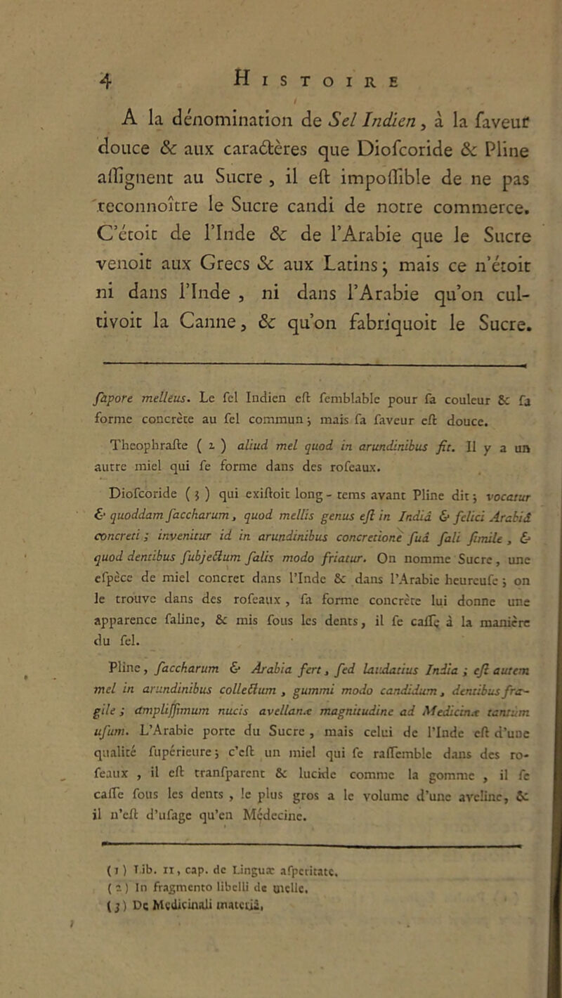 ! A la dénomination de Sel Indien, à la faveur douce & aux caraétères que Diofcoride & Pline alîignent au Sucre , il eft impoflible de ne pas 'reconnoître le Sucre candi de notre commerce. C’étoic de l’Inde & de l’Arabie que le Sucre venoit aux Grecs & aux Latins j mais ce n’étoit ni dans l’Inde , ni dans l’Arabie qu’on cul- tivoit la Canne, & qu’on fabriquoit le Sucre. fapore melleus. Le fcl Indien eft femblable pour fa couleur & fa forme concrète au fel commun ; mais fa faveur eft douce. Thcophrafte ( i ) aliud mel quod in arundinibus fit. Il y a un autre miel qui fe forme dans des rofeaux. Diofcoride ( 5 ) qui exiftoit long - tems avant Pline dit ; vocatur & quoddam faccharum, quod mellis genus efi in Indiâ & felici Arabiâ concreri ; invenitur id in arundinibus concretionè fuâ fali funiU , & quod dentibus fubjeSum falis modo friatur. On nomme Sucre, une cfpcce de miel concret dans l’Inde & dans l’Arabie heurcufc ; on le trouve dans des rofeaux, fa forme concrète lui donne une apparence faline, & mis fous les dents, il fe calTç à la manière du fel. Pline, faccharum & Arabia fert, fed laiAatius India ; efi autem mel in arundinibus colleilum , gummi modo candidum, dentibus frtr~ gile ; dmpliffimum nucis avellanx magnitudine ad Medicinx tantum ufum. L’Arabie porte du Sucre , mais celui de l’Inde eft d’une qualité fuperieure; c’eft un miel qui fe raftcmblc d.ans des ro- feaux , il eft tranfparent & lucide comme la gomme , il fe cafte fous les dents , !c plus gros a le volume d’une aveline, 5c il n’cft d’ufage qu’en Médecine. (1 ) T.ib. Il, cap. de Linguar afpetitatc. ( 2) In fragmente libclü de UKÜC, ( J ) De Mcdicinali tnatcùà,