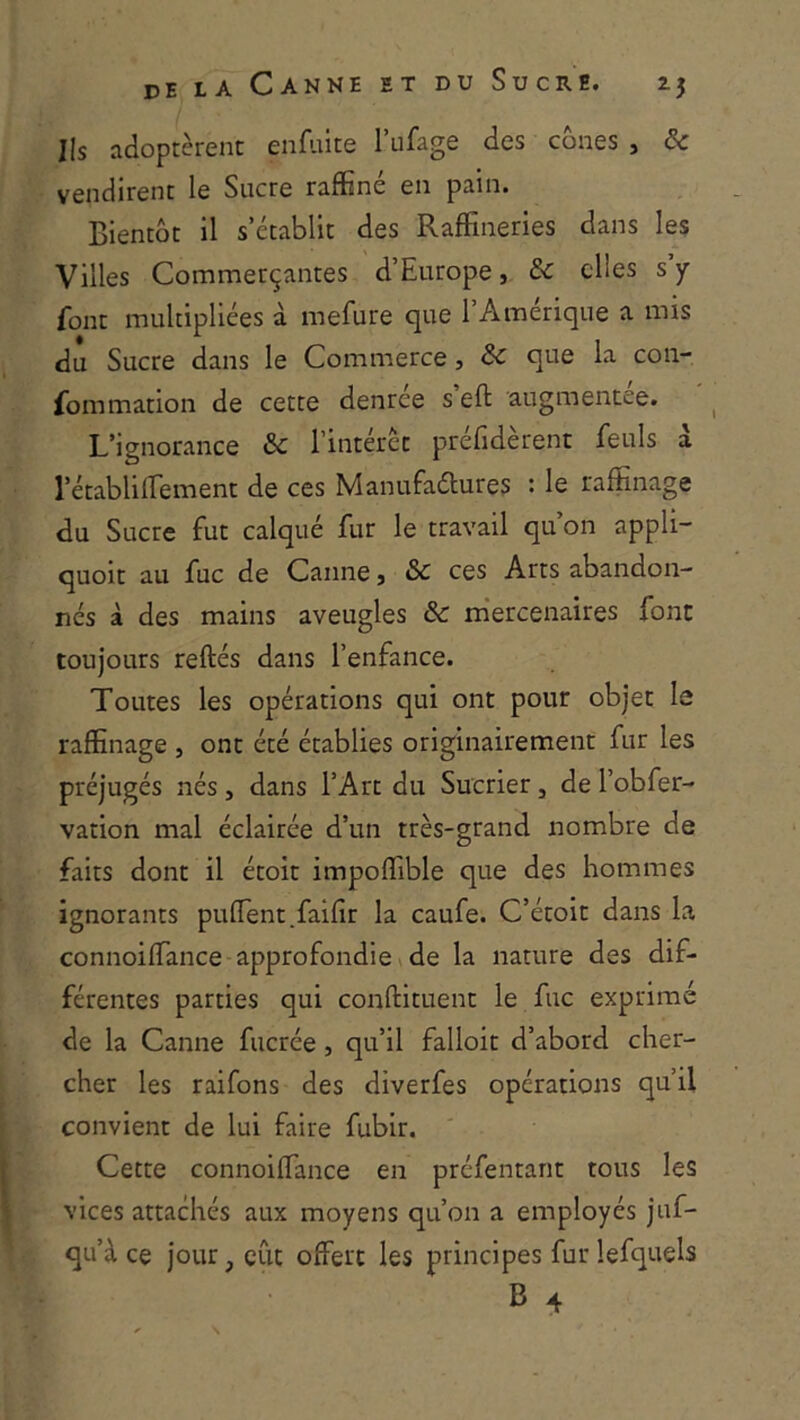 Ils adoptèrent enfulte l’ufage des cônes , & vendirent le Sucre raffiné en pain. Bientôt il s’établit des Raffineries dans les Villes Commerçantes d’Europe, & elles s y font multipliées à mefure que l’Amérique a mis du Sucre dans le Commerce, & que la con- fommation de cette denrée s eft augmentée. L’ignorance &c l’intérêt préfidèrent feuls a l’établilTement de ces Manufaélures : le raffinage du Sucre fut calqué fur le travail qu’on appli- quoit au fuc de Canne, & ces Arts abandon- nés à des mains aveugles 6c m'ercenaires font toujours reftés dans l’enfance. Toutes les opérations qui ont pour objet le raffinage , ont été établies originairement fur les préjugés nés, dans l’Art du Sucrier, de l’obfer- vation mal éclairée d’un très-grand nombre de faits dont il étoit impoffible que des hommes ignorants puffient.faifir la caufe. C’étoit dans la connoiffimee approfondie \ de la nature des dif- férentes parties qui conftituent le fuc exprimé de la Canne fucrée, qu’il falloir d’abord cher- cher les raifons des diverfes opérations qu’il convient de lui faire fubir. Cette connoiffimee en préfentant tous les vices attachés aux moyens qu’on a employés juf- qu’à ce jour, eût offert les principes fur lefquels