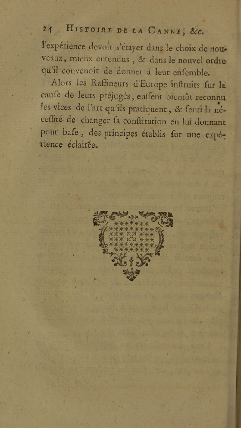 î4 Histoire de la Canne; Sce. 1 expérience devoir s’ctayer dans le choix de nou» veaux, mieux entendus , & dans le nouvel ordr& qu’il convenoit de donner à leur enfemble. Alors les Raffîneurs d’Europe inftruics fur la caufe de leurs préjugés, eufiTent bientôt reconnu les vices de l’art qu’ils pratiquent, & fenti la né- celfite. de changer fa conftitution en lui donnant pour bafe, des principes établis fur une expé- rience éclairée. •fyü,» ■+; .* ♦; ♦! * ffis, /l Il iC'Jt |I ^