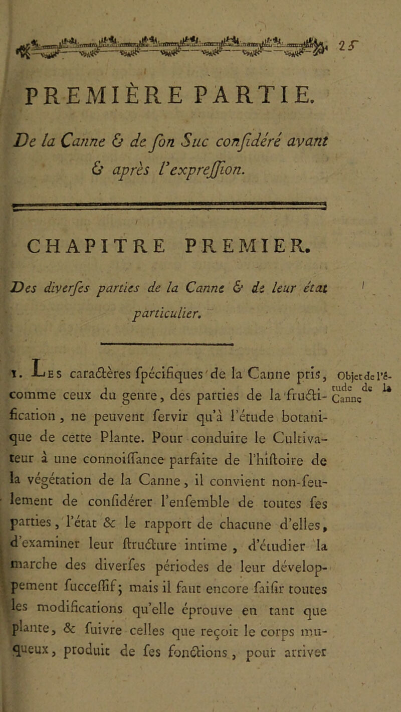 PREMIÈRE PARTIE. De la Canne ù de fin Suc confidéré avant & après l'exprefiion. CHAPITRE PREMIER. Des diverfes parties de la Canne & de leur état particulier.  1. -Les caraûères fpécifiques'de la Canne pris, comme ceux du genre, des parties de la'fructi- fication , ne peuvent fervir qu’à l’étude botani- que de cette Plante. Pour conduire le Cultiva- teur à une connoiflance parfaite de l’iiiftoire de la végétation de la Canne, il convient non-feu- lement de confidérer l’enfemble de toutes fes parties, l’état & le rapport de chacune d’elles, d examiner leur ftruCture intime , d’étudier la marche des diverfes périodes de leur dévelop- pement fuccefiîf; mais il faut encore faifir toutes les modifications qu’elle éprouve en tant que plante, & fuivre celles que reçoit le corps mu- queux , produit de fes fonétions, pour arriver Objet de l’é- tude de I4 Canne