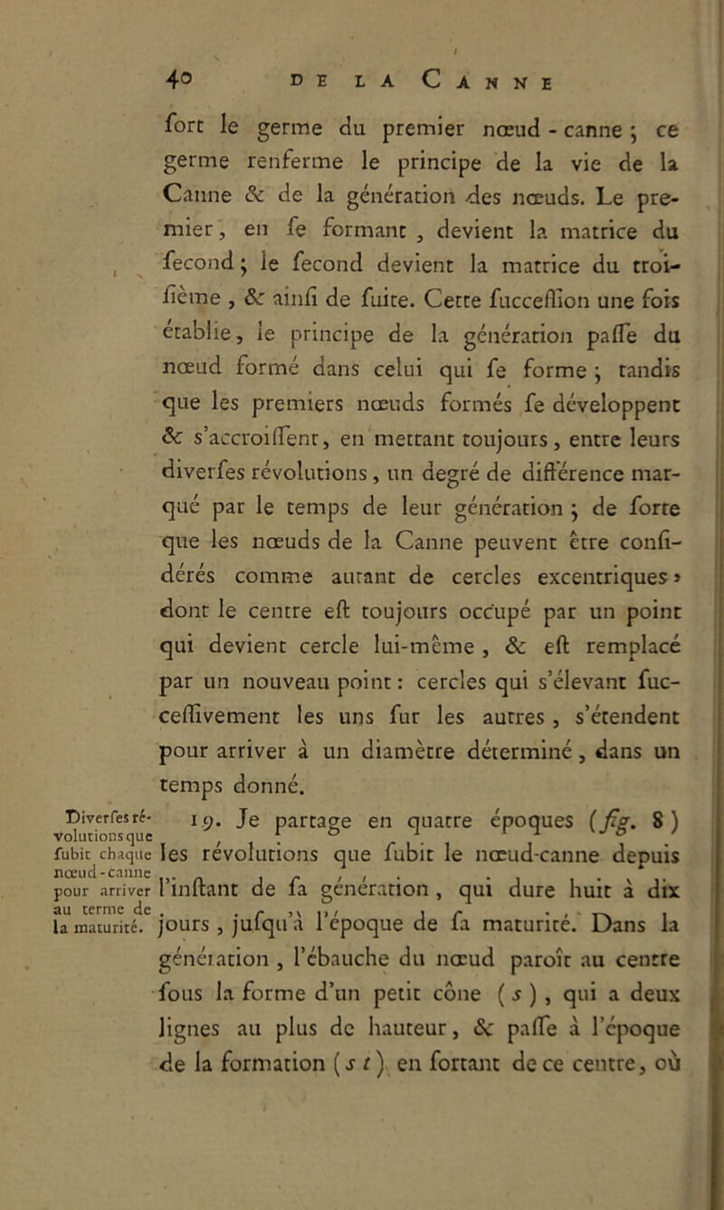 üiverfes ré- volutions que fubit chaque nœud-canne pour arriver au terme de la maturité. fort le germe du premier nœud - canne ; ce germe renferme le principe de la vie de la Canne & de la génération des nœuds. Le pre- mier , en fe formant , devient la matrice du fécond ; le fécond devient la matrice du troi- fème , &■ ainfi de fuite. Cette fucceflion une fois établie, le principe de la génération pafle du nœud formé dans celui qui fe forme j tandis que les premiers nœuds formés fe développent & s’accroiflenr, en mettant toujours, entre leurs diverfes révolutions, un degré de diftérence mar- qué par le temps de leur génération j de forte que les nœuds de la Canne peuvent être confi- dérés comme autant de cercles excentriques » dont le centre eft toujours occupé par un point qui devient cercle lui-mème , & eft remplacé par un nouveau point : cercles qui s’élevant fuc- ceflîvement les uns fur les autres, s’étendent pour arriver à un diamètre déterminé, dans un temps donné. 1.9. Je partage en quatre époques {fig. 8) les révolutions que fubit le nœud-canne depuis l’inftant de fa génération , qui dure huit à dix jours 5 jufqu’à l’époque de fa maturité.' Dans la génération , l’ébauche du nœud paroît au centre fous la forme d’un petit cône ( ^ ) , qui a deux lignes au plus de hauteur, & palTe à l’époque de la formation (.r r) en fortant de ce centre, où