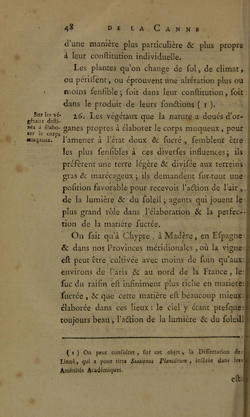 d’une manière plus particulière ôc plus propre à leur conftitution individuelle. Les plantes qu’on change de fol, de climat, ou périlfent, ou éprouvent une altération plus ou ’ moins fenfible 5 foit dans leur conftitution, foie dans le produit de leurs fonétions ( r ). jéuiix^deftf végétaux que la nature a doués d’or- ! Dés à éiabo- ganes propres à élaborer le corps muqueux, pour , ■iu>iuiux. l’amener à l’état doux & fucré , femblent être ■ . les plus fenfibles à ces diverfes influences j ils préfèrent une terre légère & divifée aux rerreins t gras Sc marécageux ^ ils demandent fur-tout une • pofltion favorable pour recevoir l’aétion de l’air,, ' de la lumière & du foleil j agents qui jouent le ■ 1 plus grand rôle dans l’élaboratiqii ôc la perfec-«jC don de la matière fucrée. j-j On fait qu’à Chypre, à Madère, en Efpagne:i ôc dans nos Provinces méridionales ,où la vigne :| eft peut-être cultivée avec moins-de foin qu’aux: environs de Paris Sc au nord de la France, le; fuc du raifin eft Infiniment plus riche en matière: fucrée , éc que cette matière eft beaucoup mieux., élaborée dans ces lieux : le ciel y étant prefque: toujours beau, l’aélion de la lumière &c du foleilli ^ I ) On peut confulccr , fur cet objet, la DifTcrtarion de; Linné, qui a pour titte Stationcs Planiârum , inleréc dans len Aménités Académiques. eft: