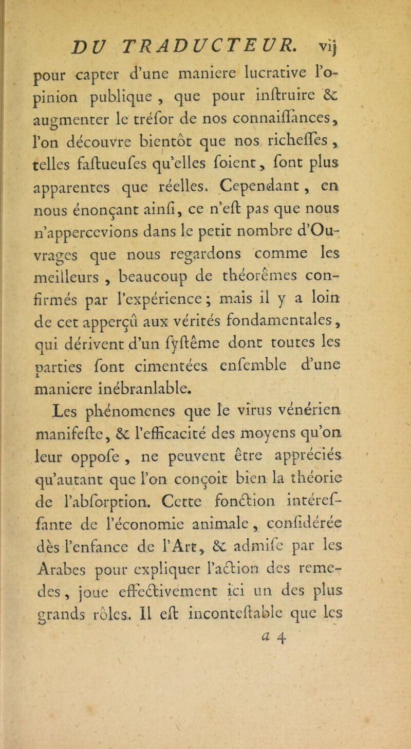 pour capter d’une maniéré lucrative l’o- pinion publique , que pour inftruire & augmenter le tréfor de nos connaiffances, l’on découvre bientôt que nos richefles , telles faflueufes quelles foient, font plus apparentes que réelles. Cependant , en nous énonçant ainfi, ce n’efl pas que nous n’appercevions dans le petit nombre d’Ou- vrages que nous regardons comme les meilleurs , beaucoup de théorèmes con- firmés par l’expérience ; mais il y a loin de cet apperçu aux vérités fondamentales, qui dérivent d’un fyftême dont toutes les narties font cimentées cnfemble d’une A maniéré inébranlable. Les phénomènes que le virus vénérien manifefte, &£ l’efficacité des moyens qu’on leur oppofe , ne peuvent être appréciés qu’autant que l’on conçoit bien la théorie de l’abforption. Cette fonction intéref- fante de l’économie animale, confidérée dès l’enfance de l’Art, èc admife par les Arabes pour expliquer l’action des remè- des , joue effectivement ici un des plus grands rôles. 11 eft incontcftabîc que les
