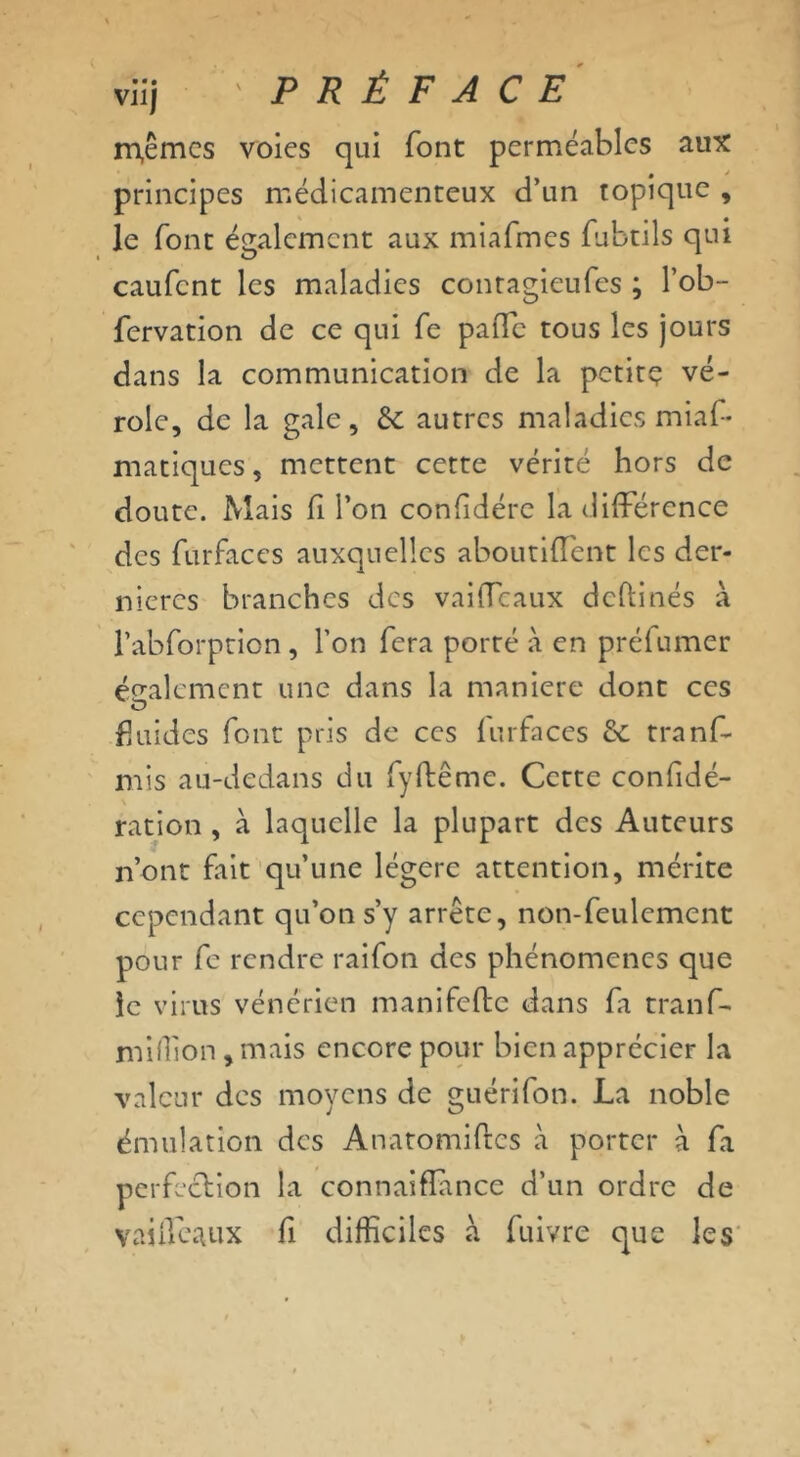 viij ' PRÉFACE m,êmcs voies qui font perméables aux principes médicamenteux d’un topique , le font également aux miafmcs fubtils qui caufcnt les maladies contagieufes ; l’ob- fervation de ce qui Te paiTc tous les jours dans la communication de la petit? vé- role, de la gale, & autres maladies mias- matiques , mettent cette vérité hors de doute. Mais fi l’on confidére la différence des furfaccs auxquelles aboutiffent les der- nières branches des vaiffeaux dchinés à l’abforption, l’on fera porté à en préfumer également une dans la maniéré dont ces fluides font pris de ces furfaccs ôt tranfi- ni is au-dedans du fyftême. Cette confidé- ration , à laquelle la plupart des Auteurs n’ont fait qu’une légère attention, mérite cependant qu’on s’y arrête, non-feulement pour fe rendre raifon des phénomènes que le virus vénérien manifefte dans fa tranf- miffion, mais encore pour bien apprécier la valeur des moyens de guérifon. La noble émulation des Anatomiftcs à porter à fa perfection la connaiflance d’un ordre de vaiffeaux fi difficiles à fuivre que les