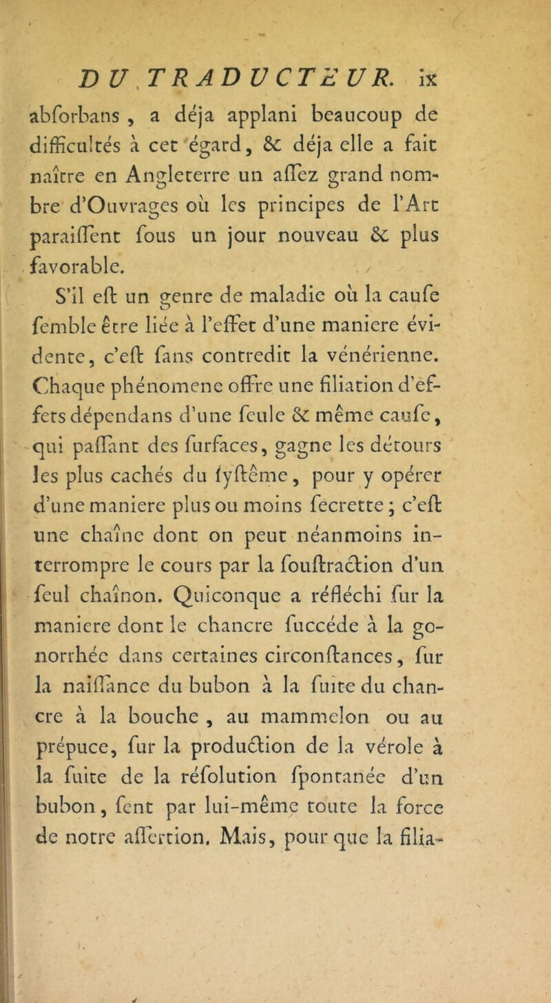 abforbans , a déjà applani beaucoup de difficultés à cet égard, & déjà elle a fait naître en Angleterre un affez grand nom- bre d’Ouvrages où les principes de l’Art paraiflent fous un jour nouveau &: plus favorable. S’il eft un genre de maladie où la caufe O femblc être liée à l’effet d’une maniéré évi- dente, c’eft fans contredit la vénérienne. Chaque phénomène offre une filiation d’ef- fets dépendans d’une feule &C même caufe, qui paffant des furfaces, gagne les détours les plus cachés du fyftême, pour y opérer d’une maniéré plus ou moins fecrette ; c’cft une chaîne dont on peut néanmoins in- terrompre le cours par la fouflraction d’un fcul chaînon. Quiconque a réfléchi fur la maniéré dont le chancre fuccéde à la go- norrhée dans certaines circonflances, fur la naiflance du bubon à la fuite du chan- cre à la bouche , au mammelon ou au prépuce, fur la production de la vérole à la fuite de la réfolution fpontanéc d’un bubon, fent par lui-même toute la force de notre affertion. Mais, pour que la filia-