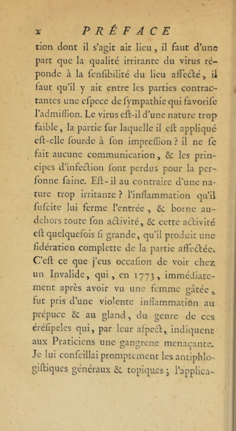 tion dont il s’agit ait lieu, il faut d’une parc que la qualité irrirante du virus ré- ponde à la fcnftbilité du lieu afFeété, il faut qu’il y ait entre les parties contrac- tantes une cfpece de fynipathic qui favorife l’admifîion. Le virus eft-il d’une nature trop faible, la partie fur laquelle il cft appliqué eft-elle fourde à fon impreflion ? il ne fe fait aucune communication, 6c les prin- cipes d’infection font perdus pour la per- fonne faine. Eft-il au contraire d’une na- ture trop irritante ? l’inflammation qu’il fufeite lui ferme l’entrée , 6c borne au- dehors toute fon activité, 6c cette activité eft quelquefois fi grande, qu’il produit une fidératicn complctte de la partie affe&ée. C’eft ce que j’eus occafton de voir chez un Invalide, qui, en 1773, immédiate- ment après avoir vu une femme eatée fut pris d’une violente inflammation au prépuce 6c au gland, du genre de ces érélipèles qui, par leur afpe£fc, indiquent aux Praticiens une gangrené menaçante. Je lui confeillai promptement les an-tiphlo- giftiques généraux 6c topiques 3 l’applica-
