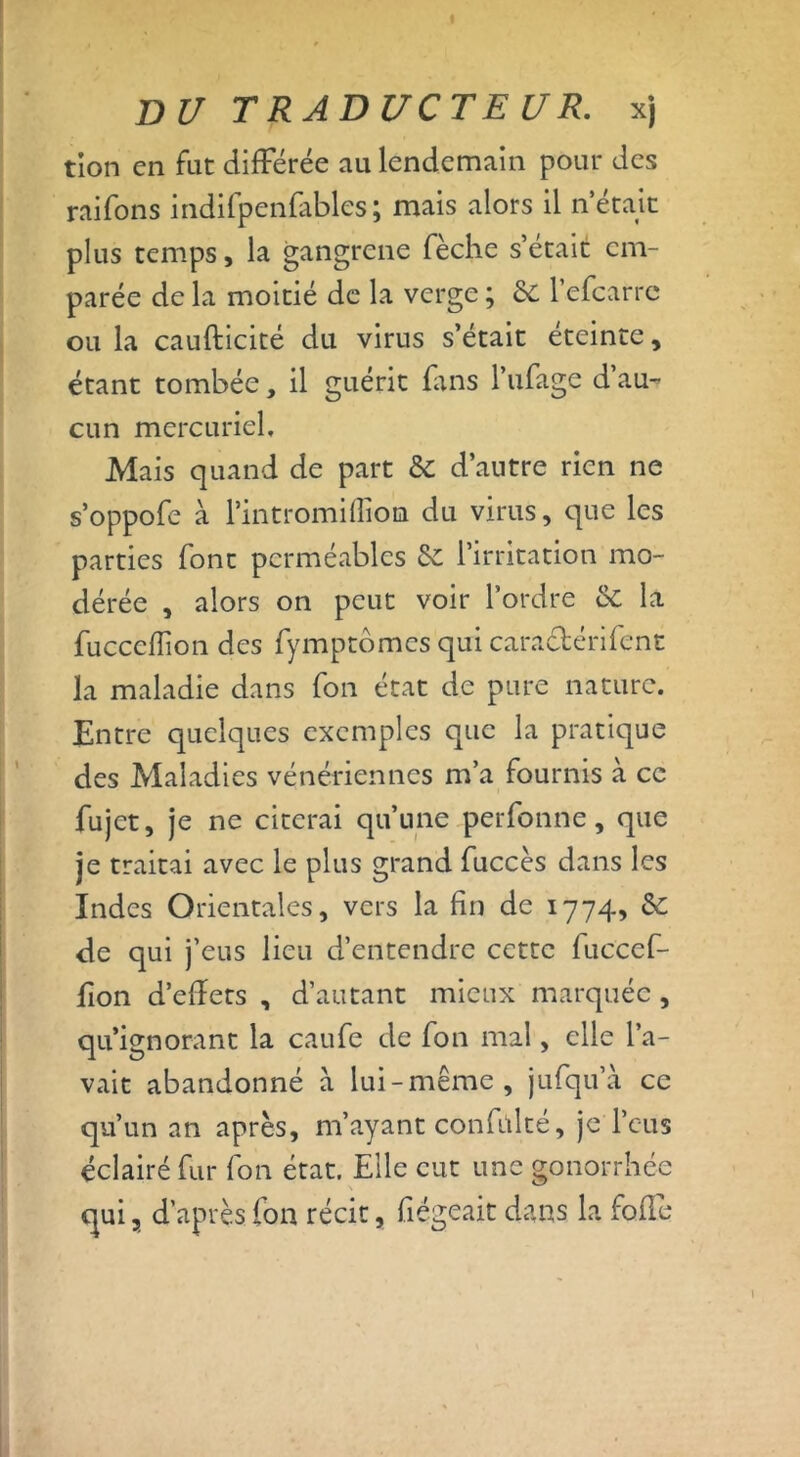 tion en fut différée au lendemain pour des raifons indifpenfables; mais alors il n était plus temps, la gangrené fèche s’était em- parée de la moitié de la verge ; de l’efcarrc ou la caufticité du virus s’était éteinte, étant tombée, il guérit fans l’ufage dau- cun mercuriel. Mais quand de part & d’autre rien ne s’oppofe à l’intromifliota du virus, que les parties font perméables & l’irritation mo- dérée , alors on peut voir l’ordre & la fucceflion des fymptômes qui cara&érifent la maladie dans fon état de pure nature. Entre quelques exemples que la pratique des Maladies vénériennes m’a fournis à ce fujet, je ne citerai qu’une perfonne, que je traitai avec le plus grand fuccès dans les Indes Orientales, vers la fin de 1774, & de qui j’eus lieu d’entendre cette fuccef- fion d’effets , d’autant mieux marquée, qu’ignorant la caufe de fon mal, elle l’a- vait abandonné a lui-même, jufqu’à ce qu’un an après, m’ayant confùlté, je l’eus éclairé fur fon état. Elle eut une gonorrhée qui, d’après fon récit, fîégeait dans la fofle