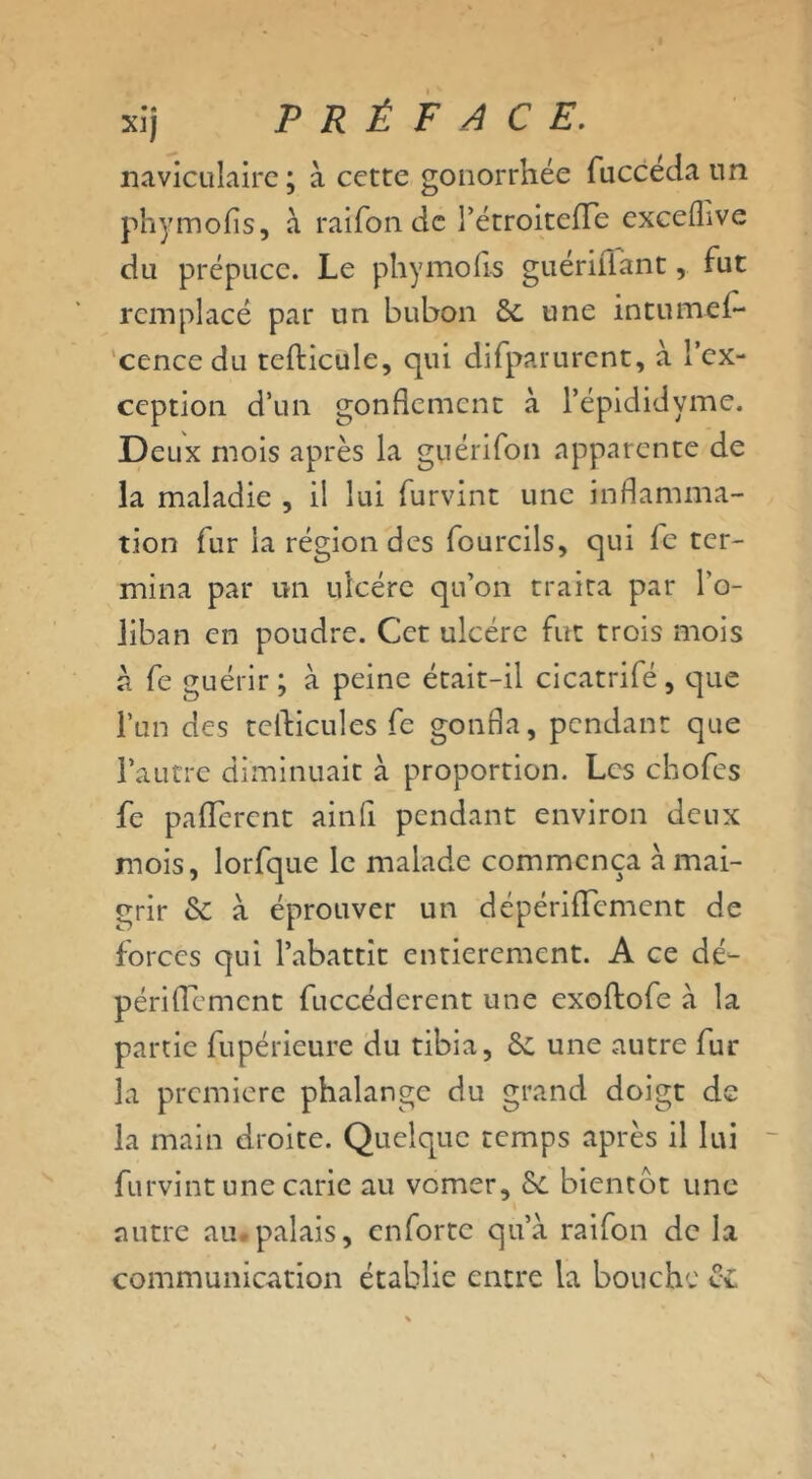 naviculaire ; à cette gonorrhée fucceda un phymofis, à raifon de l’étroitefTe excefhve du prépuce. Le phymofis guériliant, fut remplacé par un bubon de une in tu mef- cencedu tcfticule, qui difparurent, à l’ex- ception d’un gonflement à l’épididyme. Deux mois après la guérifon apparente de la maladie , il lui furvint une inflamma- tion fur la région des fourcils, qui fe ter- mina par un ulcère qu’on traita par l'o- liban en poudre. Cet ulcère fut trois mois a fe guérir; à peine était-il cicatrifé, que l’un des tefticules fe gonfla, pendant que l’autre diminuait à proportion. Les ebofes fe paflerent ainfl pendant environ deux mois, lorfque le malade commença à mai- grir de à éprouver un dépérifTement de forces qui l’abattit entièrement. A ce dé- périflement fuccéderent une exoftofe à la partie fupérieure du tibia, de une autre fur la première phalange du grand doigt de la main droite. Quelque temps après il lui furvint une carie au vomer, de bientôt une autre au palais, enfortc qu’à raifon de la communication établie entre la bouche de