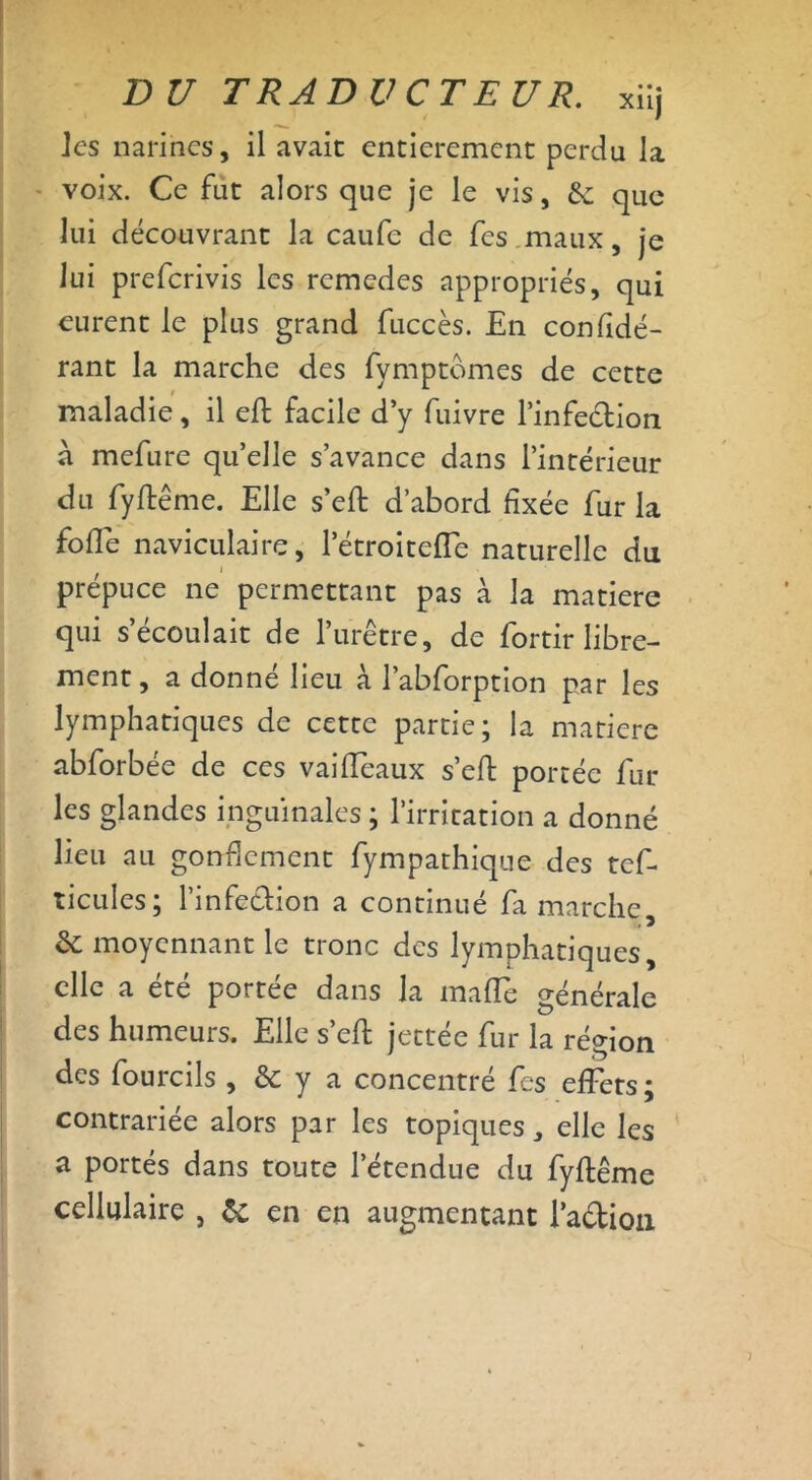les narines, il avait entièrement perdu la voix. Ce fut alors que je le vis, & que lui découvrant la caufc de fes maux, je lui preferivis les remedes appropriés, qui eurent le plus grand fuccès. En confidé- rant la marche des fymptomes de cette maladie, il eft facile d’y fuivre l’infeédion a mefure quelle s’avance dans l’intérieur du fyftême. Elle s’eft d’abord fixée fur la foffe naviculaire, l’étroitefîe naturelle du prépuce ne permettant pas à la matière qui s’écoulait de l’iirêtre, de fortir libre- ment, a donné lieu à l’abforption par les lymphatiques de cette partie; la matière abforbée de ces vaiffeaux s’eft portée fur les glandes inguinales ; l’irritation a donné lieu au gonflement fympathique des tcf- ticules; l’infe&ion a continué fa marche, & moyennant le tronc des lymphatiques, elle a été portée dans la maffe générale des humeurs. Elle s’eft jettée fur la région des fourcils , & y a concentré fes effets; contrariée alors par les topiques, elle les a portés dans toute l’étendue du fyftême cellulaire , & en en augmentant l’adion