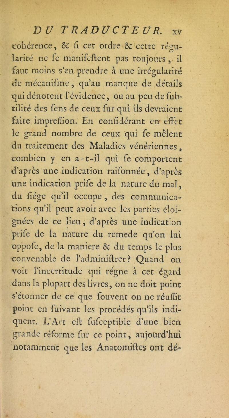 cohérence, 6c fi cet ordre Sc cette résu- larité ne fe manifeftent pas toujours , il faut moins s’en prendre à une irrégularité de mécanifme, qu’au manque de détails qui dénotent l’évidence, ou au peu defub- tilité des fens de ceux fur qui ils devraient faire impreflion. En confidérant en* effet le grand nombre de ceux qui fe mêlent du traitement des Maladies vénériennes y combien y en a-t-il qui fe comportent d’après une indication raifonnée, d’après une indication prife de la nature du mal, du fiége qu’il occupe , des communica- tions qu’il peut avoir avec les parties éloi- gnées de ce lieu, d’après une indication prife de la nature du remede qu’on lui oppofe, de la maniéré & du temps le plus convenable de l’adminiftrer? Quand on voit l’incertitude qui régne à cet égard dans la plupart des livres, on ne doit point s’étonner de ce que fouvent on ne réufîit point en fuivant les procédés qu’ils indi- quent. L’Art eft fufceptible d’une bien grande réforme fur ce point, aujourd’hui notamment que les Anacomiftes ont dé-