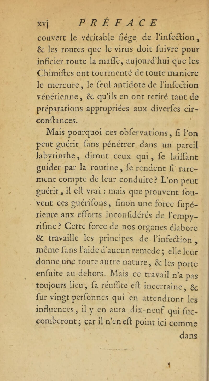 couvert le véritable liège de l'infection, &: les routes que le virus doit fuivre pour infîcicr toute la maflç, aujourd’hui que les Chimiftes ont tourmenté de toute maniéré le mercure, le feul antidote de l'infection vénérienne, qu’ils en ont retiré tant de préparations appropriées aux diverfes cir- confiances. Mais pourquoi ces obfervations, fi l’on peut guérir fans pénétrer dans un pareil labyrinthe, diront ceux qui, fe laifiant guider par la routine, fe rendent fi rare- ment compte de leur conduite? L’on peut guérir, il eft vrai : mais que prouvent fou- vent ces guérifions, finon une force fupé- rieure aux efforts inconfidérés de l’cmpy- rifme? Cette force de nos organes élabore &; travaille les principes de l’infeétion , même fins l’aide d’aucun remede ; elle leur donne une toute autre nature, &: les porte enfuite au dehors. Mais ce travail n’a pas toujours lieu, fa réuffite cft incertaine &; fur vingt perfennes qui en attendront les influences, il y en aura dix-neuf qui fuc- combcront ; car il n’cneft point ici comme dans «