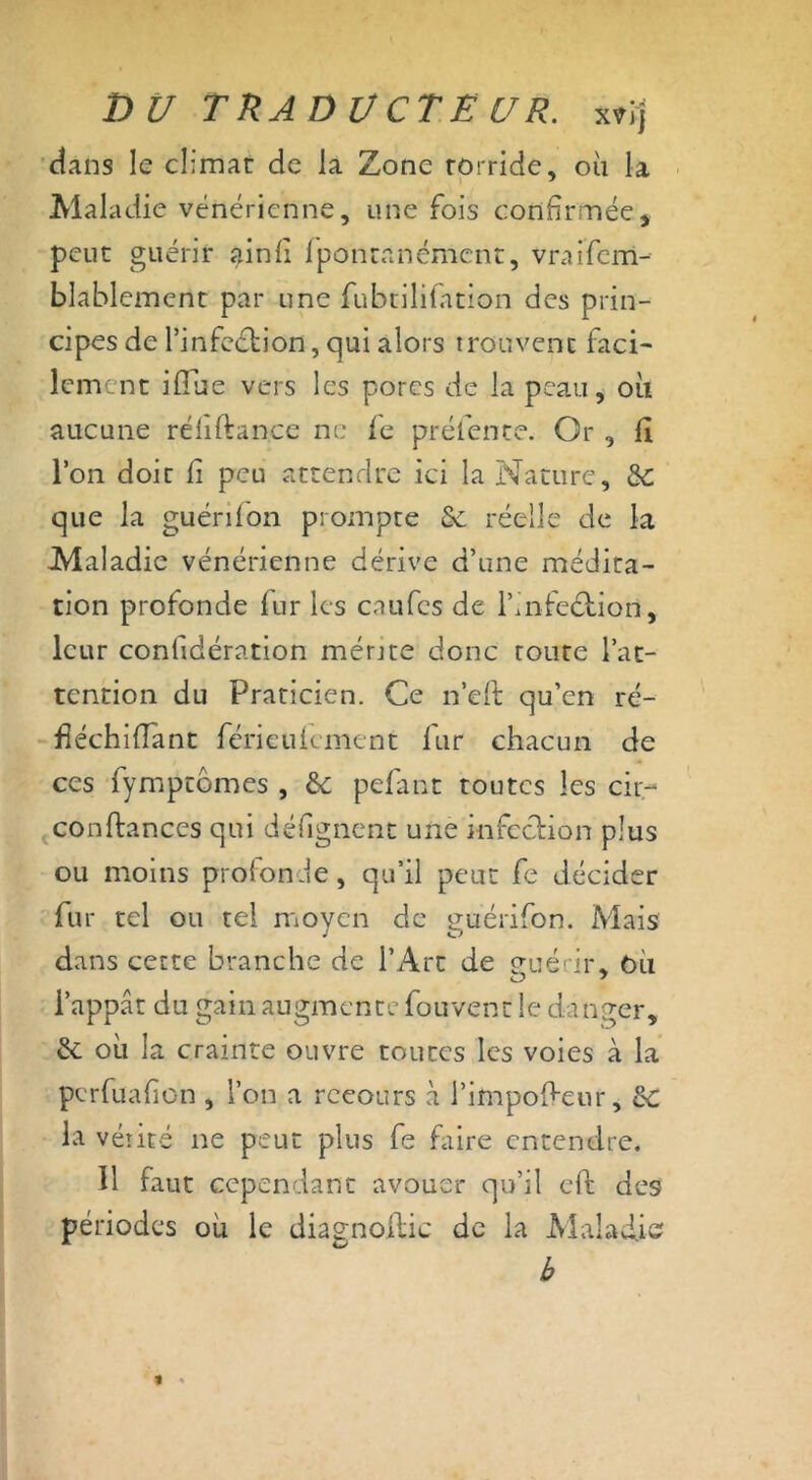 clans le climat de la Zone torride, où la Maladie vénérienne, une fois confirmée, peut guérir ainfi fpontanément, vraifem- blablement par une fubtilifation des prin- cipes de l’infeétion, qui alors trouvent faci- lement iflue vers les pores de la peau, où aucune réliftan.ce ne le préfente. Or , fi Ion doit fi peu attendre ici la Nature, de que la guérifon prompte & réelle de la Maladie vénérienne dérive d’une médita- tion profonde fur les enufes de l’infe&ion, leur confidération mérjte donc route l’at- tention du Praticien. Ce n’eft qu’en ré- fiéchifiant férieufement fur chacun de ces fympeomes , de pefant toutes les cir- confiances qui défignent une infection plus ou moins profonde, qu’il peut fe décider fur tel ou tel moyen de guérifon. Mais dans cette branche de l’Art de p-uérii* où O 7 l’appât du gain augmente fouvent le danger, de où la crainte ouvre toutes les voies à la perfuafion , l’on a recours à l’impofieur, de la vérité ne peut plus fe faire entendre. 11 faut cependant avouer qu’il eft des périodes où le diagnofiic de la Maladie b