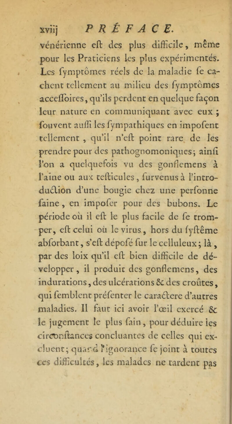 vénérienne eft des plus difficile, même pour les Praticiens les plus expérimentés. Les fymptômes réels de la maladie fe ca- chent tellement au milieu des fymptômes acceffoires, qu’ils perdent en quelque façon leur nature en communiquant avec eux ; fouvent auffi les fympathiques en impofent tellement , qu’il n’eft point rare de les prendre pour des pathognomoniques; ainft l’on a quelquefois vu des gonficmcns à î’aîne ou aux tefticules, furvenusà l’intro- duclion d’une bougie chez une perfonne faine , en impofer pour des bubons. Le période ou il eft le plus facile de fe trom- per, eft celui où le virus , hors du (yftême abforbant, s’eft dépofé fur le celluleux; là , par des loix qu’il eft bien difficile de dé- velopper, il produit des gonficmcns, des indurations, des ulcérations ôe des croûtes, qui femblcnt préfenter le caraôtere d’autres maladies. Il faut ici avoir l’œil exercé 6c îe jugement le plus fain, pour déduire les circonfianccs concluantes de celles qui ex- cluent; quard l'ignorance fe joint à toutes ccs difficultés, les malades ne tardent pas