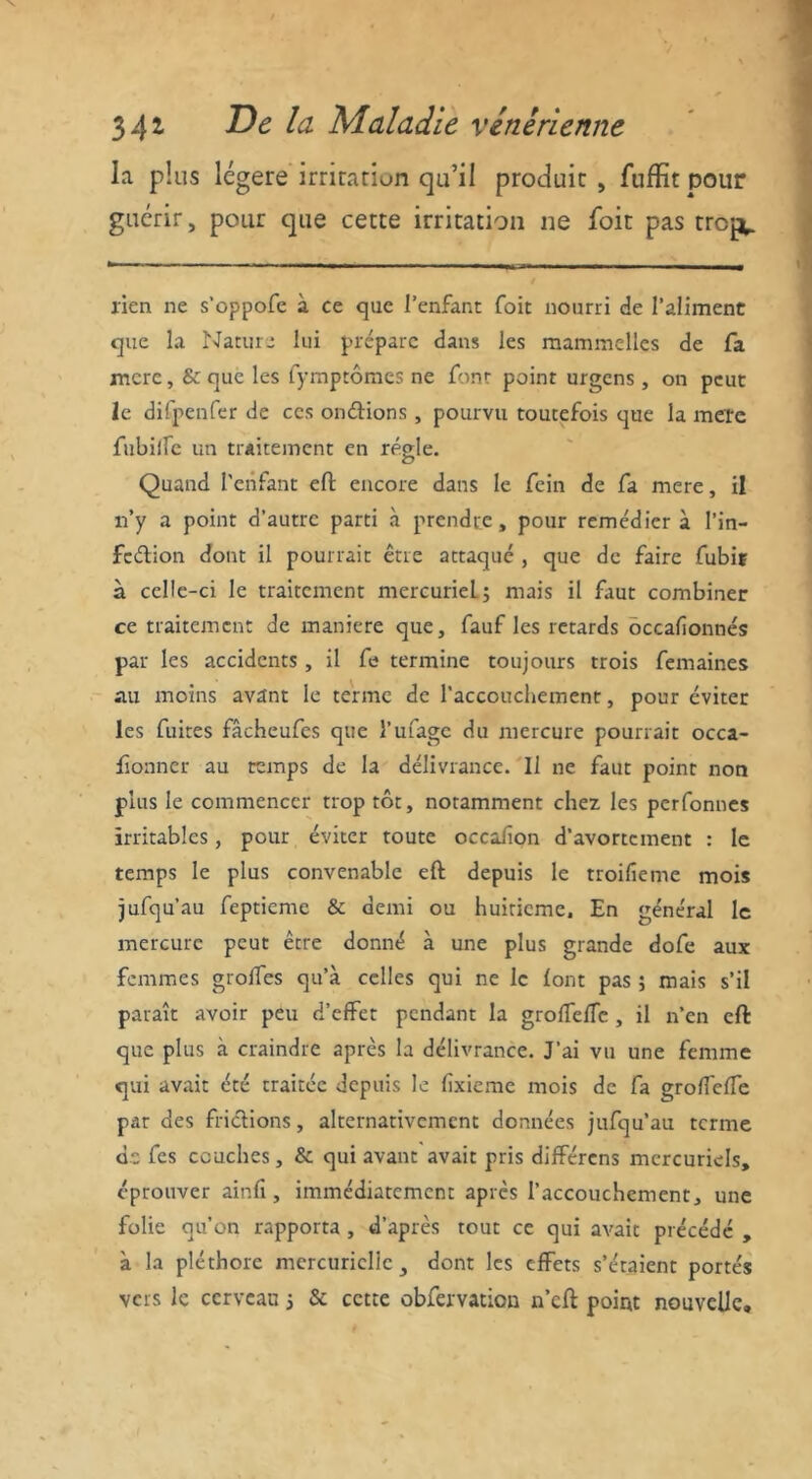 la plus légère irritation qu’il produit , fuffit pour guérir, pour que cette irritation ne foit pas trejv lien ne s’oppofe à ce que l'enfant foit nourri de l’aliment que la Nature lui prépare dans les mammelles de fa mere, & que les fymptômes ne font point urgens , on peut le difpenfer de ces on dion s, pourvu toutefois que la mere fubiffe un traitement en régie. Quand l'enfant efl encore dans le fein de fa mere, il n’y a point d’autre parti à prendre, pour remédiera l’in— fedion dont il pourrait être attaqué , que de faire fubif à celle-ci le traitement mercuriel.; mais il faut combiner ce traitement de maniéré que, fauf les retards occasionnés par les accidents , il fe termine toujours trois femaines au moins avant le terme de l’accouchement, pour éviter les fuites fâcheufes que l’ufage du mercure pourrait occa- fionner au temps de la délivrance. Il ne faut point non plus le commencer trop tôt, notamment chez les perfonnes irritables, pour éviter toute occafion d’avortement : le temps le plus convenable efl depuis le troifieme mois jufqu’au feptieme & demi ou huitième. En général le mercure peut être donné à une plus grande dofe aux femmes grolfes qu’à celles qui ne le font pas ; mais s’il paraît avoir peu d’effet pendant la groffefTe , il n’en efl que plus à craindre après la délivrance. J’ai vu une femme qui avait été traitée depuis le fixieme mois de fa groffefTe pjir des fridions, alternativement données jufqu’au terme de fes couches, & qui avant avait pris différons mercuriels, éprouver ainfi, immédiatement après l’accouchement, une folie qu’on rapporta , d’après tout ce qui avait précédé , à la pléthore mercurielle 3 dont les effets s’étaient portés vers le cerveau ; & cette obfervation n’cfl point nouvelle.