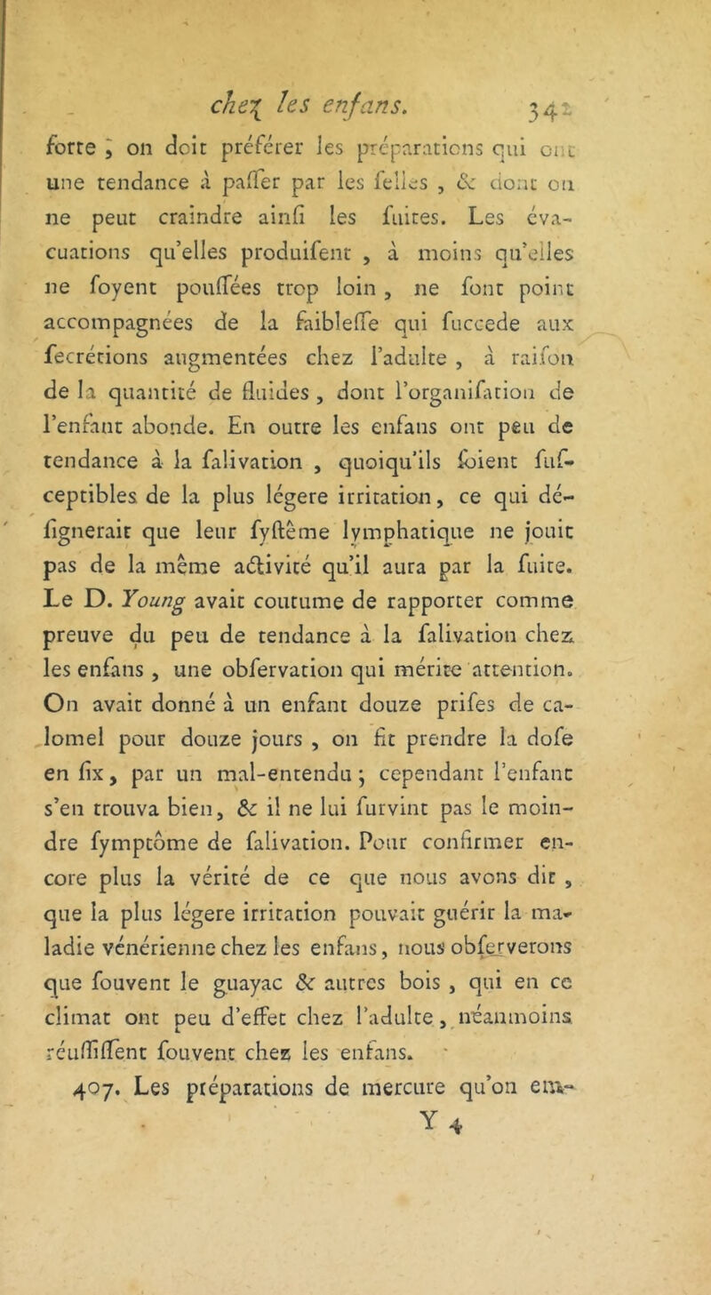 forte l on doit préférer les préparations qui ci c une tendance à pafier par les felles , ce dont ou ne peut craindre ainfi les fuites. Les éva- cuations qu’elles produifent , à moins qu’elles ne foyent pouffées trop loin , 11e font point accompagnées de la faiblefTe qui fuccede aux fecrétions augmentées chez l’adulte , à raifon de la quantité de fluides , dont l’organifatiou de l’enfant abonde. En outre les enfans ont peu de tendance à la faüvation , quoiqu’ils loient fuf- ceptibles de la plus légère irritation, ce qui dé- fignerait que leur fyftême lymphatique ne jouit pas de la même aélivité qu’il auta par la fuite. Le D. Young avait coutume de rapporter comme preuve du peu de tendance à la falivation chez, les enfans , une obfervation qui mérite attention. On avait donné à un enfant douze prifes de ca- lomel pour douze jours , on fit prendre la dofe en fix, par un mal-entendu ; cependant l’enfant s’en trouva bien, 6c il ne lui furvint pas le moin- dre fymptome de falivation. Pour confirmer en- core plus la vérité de ce que nous avons dit , que la plus légère irritation pouvait guérir la ma- ladie vénérienne chez les enfans, nous obferverons que fouvent le guayac 6c autres bois , qui en ce climat ont peu d’effet chez l’adulte, néanmoins réuHifient fouvent chez les enfans. 407. Les préparations de mercure qu’on env* Y 4