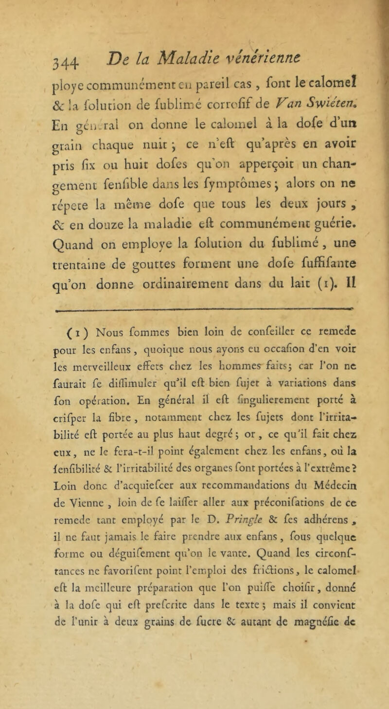 ployé communément eu pareil cas , font le calomel 6e la folution de fublimé corrofif de Van Sw'iéten. En ctcu ral on donne le calomel à la dofe d un grain chaque nuit j ce n’eft qu’après en avoir pris fix ou huit dofes qu’on apperçoit un chan- gement fenfible dans les fympromes j alors on ne répété la même dofe que tous les deux jours , ce en douze la maladie eft communément guérie. Quand on employé la folution du fublimé , une trentaine de çouttes forment une dofe fufhfante qu’on donne ordinairement dans du lait (i). Il ( x ) Nous fommes bien loin de confeiller ce remede pour les enfans, quoique nous ayons eu cccafion d’en voir les merveilleux effets chez les hommes- faits5 car l’on ne faurait fe diffimuler quMl eft bien fujet à variations dans: fon opération. En général il eft fîngulierement porté à crifper la fibre , notamment chez les fujets dont l’irrita- bilité eft portée au plus haut degré ; or , ce qu'il fait chez eux, ne le fcra-t-il point également chez les enfans, où la fenfibilité & l’irritabilité des organes font portées à l’extrême? Loin donc d’acquiefcer aux recommandations du Médecin de Vienne , loin de fe biffer aller aux préconifations de ce remede tant employé par le D. Pringle & fes adhérens , il ne faut jamais le faire prendre aux enfans , fous quelque forme ou déguifement qu’on le vante. Quand les circonf- tances ne favorifent point l’emploi des friéfions, le calomel eft la meilleure préparation que l’on puiffe choifir, donné à la dofe qui eft preferite dans le texte ; mais il convient de l’unir à deux grains de fucre &: autant de magnéûe de