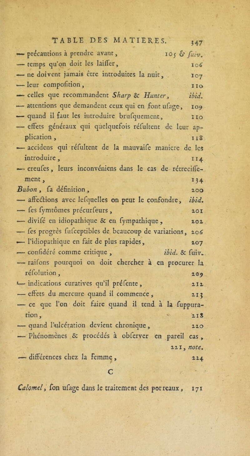 — précautions à prendre avant, 105 & fuiv. — temps qu’on doit les lailTer, 106 — ne doivent jamais être introduites la nuit, 107 1—leur compofition, xxo — celles que recommandent Sharp & Hunter, ibid. •— attentions que demandent ceux qui en font ufage, 109 — quand il faut les introduire brufquement, 110 — effets généraux qui quelquefois réfultent de leur ap- plication , 1x8 — accidcns qui réfultent de la mauvaife manière de les introduire, 114 — creufes, leurs inconvéniens dans le cas de rétreciffe- ment, 134 Bubon , fa définition , 200 — affeélions avec lefquelles on peut le confondre, ibid. — fes fymtômes précurfeurs , 201 ■— divifé en idiopathique & en fympathique , 202 — fes progrès fufceptibles de beaucoup de variations, 206 •— l’idiopathique en fait de plus rapides, 107 — confidéré comme critique , ibid. 8c fuiv* — raifons pourquoi on doit chercher à en procurer la réfolution, 1—indications curatives qu’il préfente, 212 — effets du mercure quand il commence, 215 — ce que l’on doit faire quand il tend à la fuppura- rion, ' 21S •— quand l’ulcération devient chronique, 220 ■— Phénomènes & procédés à obfcrver en pareil cas , 221, note. ■—différences chez la femme, 224 C Calomel y fon ufage dans le traitement des porreaux, 171