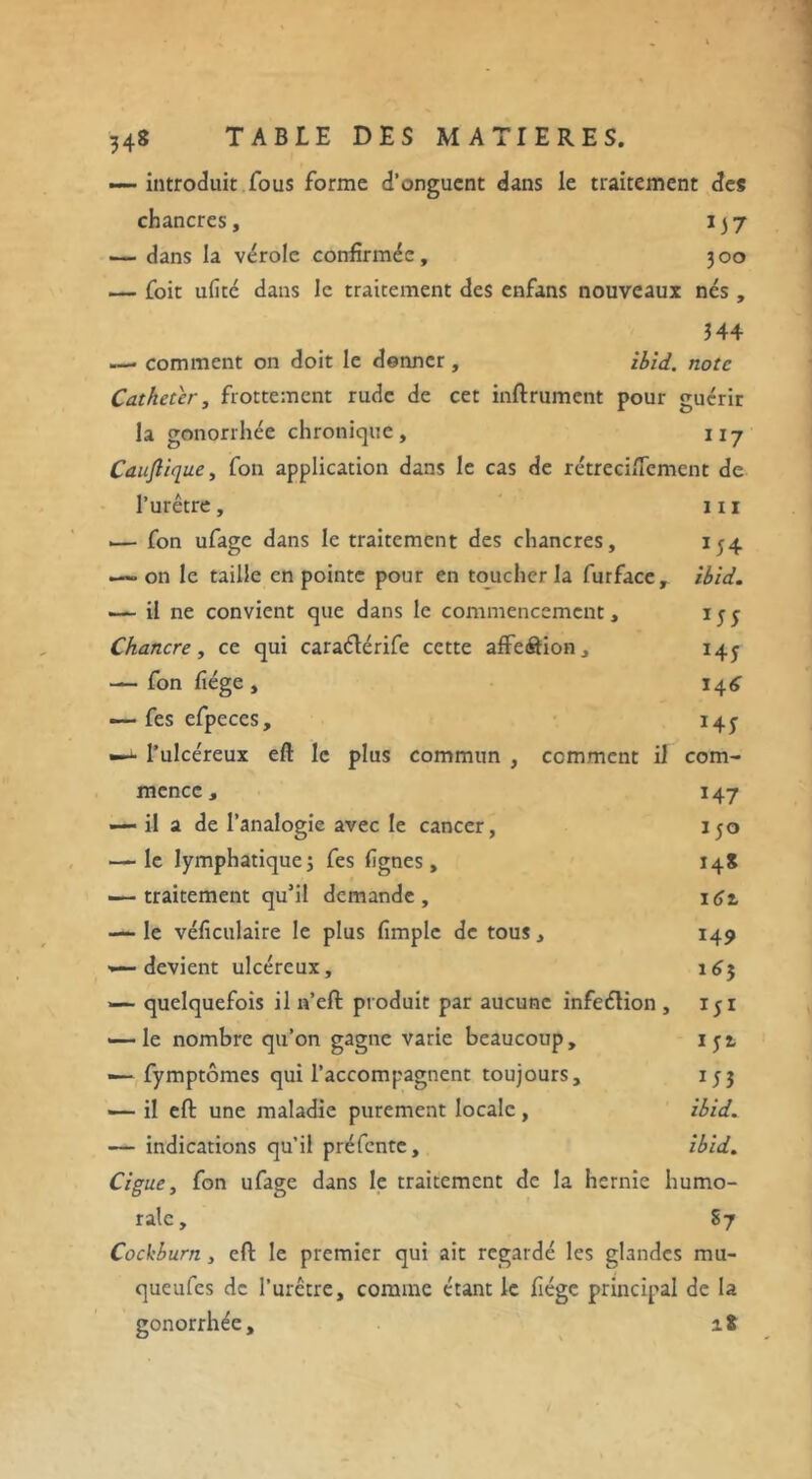 — introduit fous forme d’onguent dans le traitement des chancres, 137 — dans la vérole confirmée, 300 — foit ufitc dans le traitement des enfans nouveaux nés , 344 — comment on doit le donner, ibid. note Cathéter, frottement rude de cet inftrumcnt pour guérir la gonorrhée chronique, u7 Caujlique, fon application dans le cas de rétreciffement de l’urêtre, 111 .— fon ufage dans le traitement des chancres, 154 — on le taille en pointe pour en toucher la furface, ibid. — il ne convient que dans le commencement, ijj Chancre, ce qui caraéïérife cette affeôion, 143 — fon fîége , 14^ —-• fes efpeces, 145^ —- l’ulcéreux eft le plus commun , comment il com- mence, 147 — il a de l’analogie avec le cancer, 150 — le lymphatiquej fes lignes, 14S — traitement qu’il demande, 161 — le véficulaire le plus (impie de tous, 149 — devient ulcéreux, 163 — quelquefois il n’eft produit par aucune infeétion, iji — le nombre qu’on gagne varie beaucoup, iyi — fymptômes qui l’accompagnent toujours, 153 — il eft une maladie purement locale, ibid. — indications qu’il préfente, ibid. Ciguë, fon ufage dans le traitement de la hernie humo- rale, S7 Cockburn, eft le premier qui ait regardé les glandes mu- queufes de l’urêtre, comme étant le fiége principal de la gonorrhée, 18