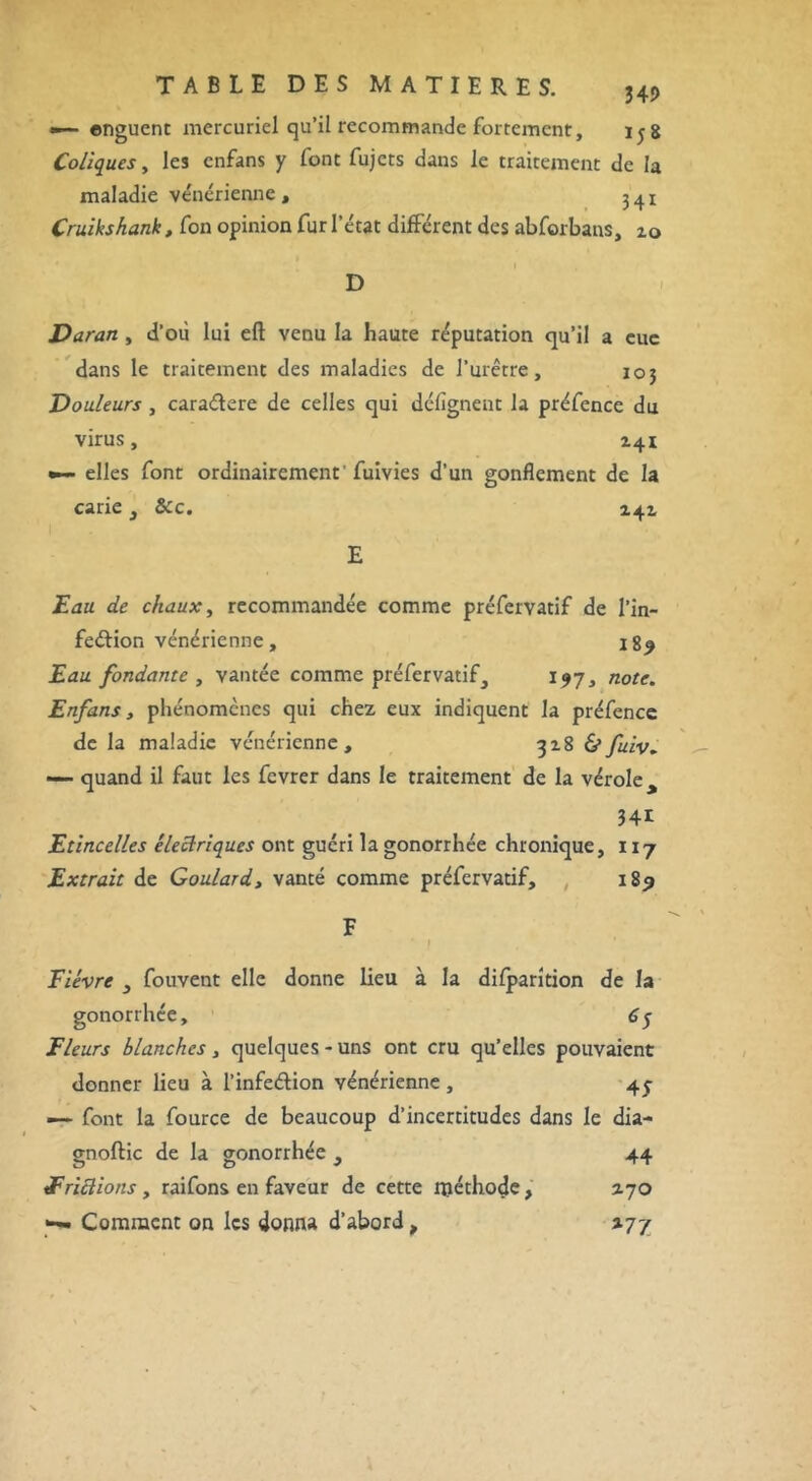 •— enguent mercuriel qu’il recommande fortement, ijg Coliques, les enfans y font fujets dans le traitement de la maladie vénérienne, 341 Cruikshank, fon opinion fur l’état différent des abforbans, zo D Varan , d’où lui eft venu la haute réputation qu’il a eue dans le traitement des maladies de l’urêtre, 103 Douleurs , cara&ere de celles qui délignent la préfence du virus, 141 •— elles font ordinairement'fuivies d’un gonflement de la carie , &c. 241 Eau de chaux, recommandée comme préfervatif de l’in- feftion vénérienne, 189 Eau fondante , vantée comme préfervatif, 197, note. Enfans, phénomènes qui chez eux indiquent la préfence de la maladie vénérienne, 318 &fuiv. — quand il faut les fevrer dans le traitement de la vérole > 34e Etincelles électriques ont guéri la gonorrhée chronique, 117 Extrait de Goulard, vanté comme préfervatif, 189 Fièvre } fouvent elle donne lieu à la difparîtion de la gonorrhée, 6y Fleurs blanches, quelques - uns ont cru qu’elles pouvaient donner lieu à l’infeétion vénérienne , 45 — font la fource de beaucoup d’incertitudes dans le dia- gnoftic de la gonorrhée , 44 Frictions y raifons en faveur de cette méthode , 2.70 Comment on les donna d’abord, 277