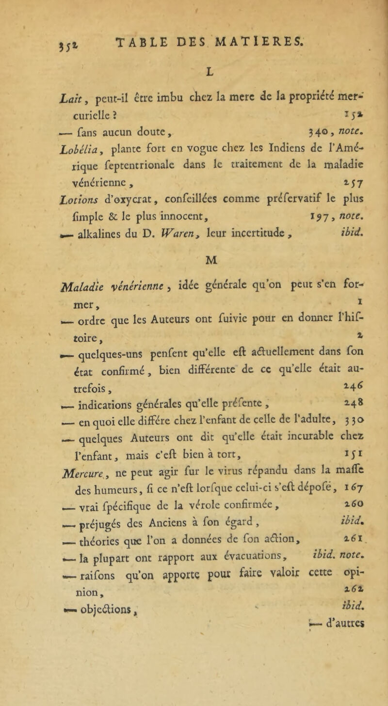 $5* L Lait, peut-il être imbu chez la merc de la propriété mer- curielle î 1 S% — fans aucun doute, 34°> note• Lobélia, plante fort en vogue chez les Indiens de l’Amé- rique feptcntrionale dans le traitement de la maladie vénérienne, M7 Lotions d’oxycrat, confcillées comme prefervatif le plus fimple & le plus innocent, I?7, note. •— alkalines du D. Waren, leur incertitude, ibid. M Maladie vénérienne , idée générale qu’on peut s’en for- mer, 1 __ ordre que les Auteurs ont fuivic pour en donner I’hif- toire, x m— quelques-uns penfent qu’elle eft actuellement dans fon état confirmé, bien différente de ce quelle était au- trefois, indications générales qu’elle préfente , Z48 — en quoi elle diffère chez l’enfant de celle de l’adulte, 330 quelques Auteurs ont dit qu’elle était incurable chez l’enfant, mais c’eft bien à tort, ifi Mercure, ne peut agir fur le virus répandu dans la maffe des humeurs, fi ce n’eft lorfque celui-ci s’eft dépofé, 167 vrai fpécifique de la vérole confirmée, 160 préjugés des Anciens à fon égard , ibid. __ théories que l’on a données de fon aétion, 161 -—la plupart ont rapport aux évacuations, ibid. note. «■— raifons qu’on apporte pour faire valoir cette opi- nion, x6x •— objections, k d’autres