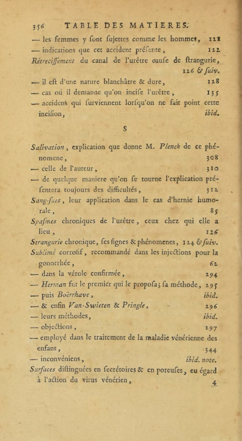 35* .— les femmes y font fujettes comme les hommes, nî — indications que cet accident préfente, ni Rétrecijfement du canal de l’urêtre oaufe de flrangurie, il6 & fuiv. •— il eft d’une nature blanchâtre & dure, 118 .— cas où il demande qu’on incife l’urêtre , 13 y — accidens qui furviennent loriqu’on ne fait point cette incifion, ibid, S Salivation , explication que donne M. Plenck de ce phé- nomène, 3C8 ■— celle de l’auteur, 310 .— de quelque maniéré qu’on fe tourne l’explication pré- fentera toujours des difficultés, 311 Sang-fues, leur application dans le cas d’hernie humo- rale, 85 Spafmes chroniques de l’urêtre, ceux chez qui elle a lieu , n6 Strangurie chronique, fes fignes & phénomènes, 114 & fuiv. Sublime corrolif, recommandé dans les injections pour la gonorrhée, 61 .— dans la vérole confirmée, 294 — Herman fut le premier qui le propofaj fa méthode, 195- ■— puis Boërrkave , ibid. .— & enfin Van-Swieten & Pringle, - 2.9 6 — leurs méthodes, ibid. — objeétions, 197 — employé dans le traitement de la maladie vénérienne des enfans, 344 — inconvéniens, ibid. note. Surfaces diftinguées en fecrétoires & en poreufes^ eu égard