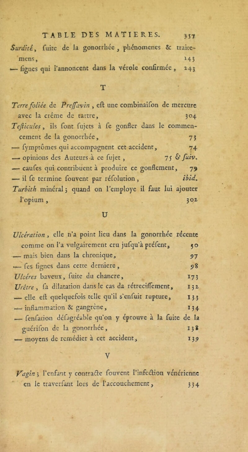 Surdité., fuite de la gonorrhée , phénomènes & traice- mens, 145 .— figues qui l’annoncent dans la vérole confirmée, 145 . T Terre foliée de Preffavin , eft une combinaifon de mercure avec la crème de tartre, 304 Tejlicules, ils font fujets à fe gonfler dans le commen- cement de la gonorrhée, 7} — fymptômes qui accompagnent cet accident, 74 —. opinions des Auteurs .à ce fujet , 7 J & fuiv. — caufes qui contribuent à produire ce gonflement, 79 — il fe termine fouvent par réfolution , ibid. Turbitk minéral j quand on l’employe il faut lui ajouter l’opium, 301 U Ulcération, elle n’a point lieu dans la gonorrhée récente comme on l’a vulgairement cru jufqu’à préfent, 50 — mais bien dans la chronique, 97 w— fes lignes dans cette derniere, 98 Ulcères baveux, fuite du chancre, 173 Urètre , fa dilatation dans le cas da rétreciflement, 131 — elle efl quelquefois telle qu’il s’enfuit rupture, 133 — inflammation & gangrène, 134 .— fenfacion défagréable qu’on y éprouve à la fuite de la guérifon de la gonorrhée, 138 — moyens de remédier à cet accident, 139 Y Vagin ; l’enfant y contraétc fouvent l'infection vénérienne en le traverfant lors de l’accouchement, 334