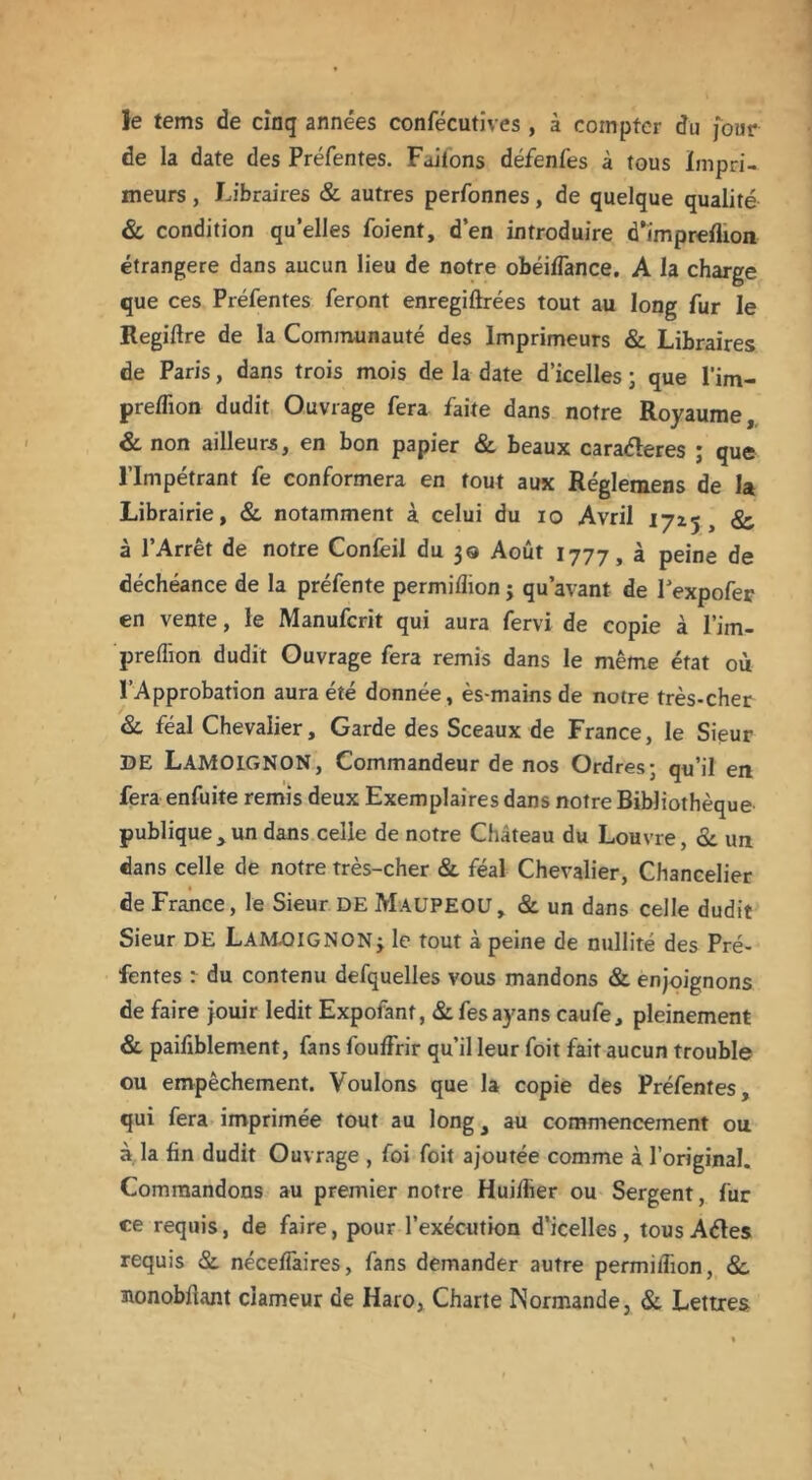 le tems de cinq années confécutives , à compter du four de la date des Préfentes. Faiions défenfes à tous Impri- meurs , Libraires & autres perfonnes, de quelque qualité & condition qu’elles foient, d’en introduire d*ïmpreflion étrangère dans aucun lieu de notre obéifTance. A la charge que ces Préfentes feront enregiftrées tout au long fur le Regiftre de la Communauté des Imprimeurs «St Libraires de Paris, dans trois mois de la date d’icelles ; que l'im- prelfion dudit Ouvrage fera faite dans notre Royaume, & non ailleurs, en bon papier & beaux caraéleres ; que l’Impétrant fe conformera en tout aux Réglemens de la Librairie, & notamment à celui du io Avril 1725, &, à l’Arrêt de notre Confeil du 30 Août 1777, à peine de déchéance de la préfente permiflion j qu’avant de Pexpofer en vente, le Manufcrit qui aura fervi de copie à l’im- preffion dudit Ouvrage fera remis dans le même état où l’Approbation aura été donnée, ès-mains de notre très-cher &. féal Chevalier, Garde des Sceaux de France, le Sieur DE LAMOIGNON, Commandeur de nos Ordres; qu’il en fera enfuite remis deux Exemplaires dans notre Bibliothèque publique, un dans celle de notre Château du Louvre, <3t un dans celle de notre très-cher «St féal Chevalier, Chancelier de France, le Sieur DE MaüPEOU, & un dans celle dudit Sieur DE LAM.OIGNON;. le tout à peine de nullité des Pré- fentes : du contenu defquelles vous mandons «St enjoignons de faire jouir ledit Expofant, «Stfesayans caufe, pleinement & paifiblement, fans foufFrir qu’il leur foit fait aucun trouble ou empêchement. Voulons que la copie des Préfentes, qui fera imprimée tout au long, au commencement ou à la fin dudit Ouvrage , foi foit ajoutée comme à l’original. Commandons au premier notre Huilfier ou Sergent, fur ce requis, de faire, pour l’exécution d’icelles, tous Aétes requis «St néceffaires, fans demander autre permitlion, <Sc Bonobfiant clameur de Haro, Charte Normande, & Lettres