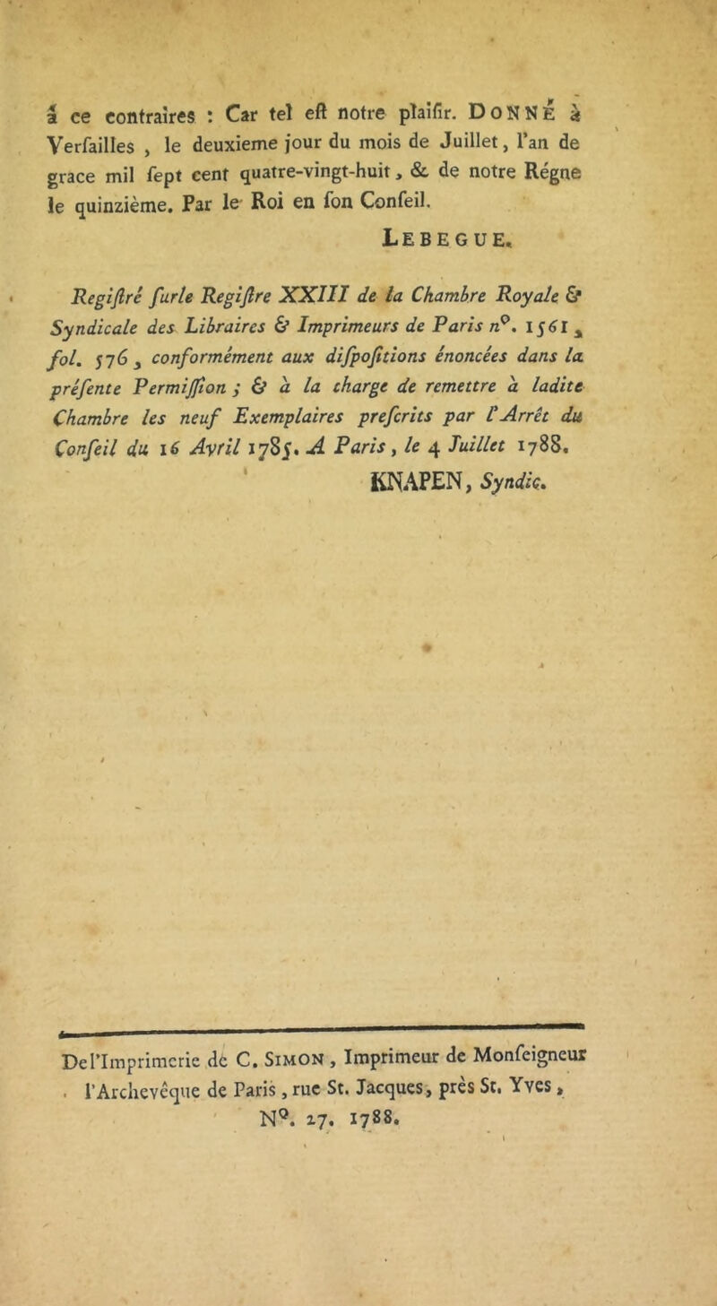 a ce contraires : Car tel eft notre pîaifir. DONNE à Verfailles , le deuxieme jour du mois de Juillet, l’an de grâce mil fept cent quatre-vingt-huit, & de notre Régne le quinzième. Par le Roi en Ton Confeil. iEBEGUE, Regiftré furie Regijlre XXIII de la Chambre Royale & Syndicale des Libraires & Imprimeurs de Paris n°. 156I % fol. j 7Gy conformément aux difpofitions énoncées dans la préfente Permijfton ; & a la charge de remettre a ladite Chambre les neuf Exemplaires prefcrits par l'Arrêt du Confeil du. 16 Avril 1785. A Paris, le 4 Juillet 1788. KNAPEN, Syndic. De l’Imprimerie de C. Simon , Imprimeur de Monfeigneur l’Archevêque de Paris, rue St. Jacques, près St< Yves» N°. 17. 1788.