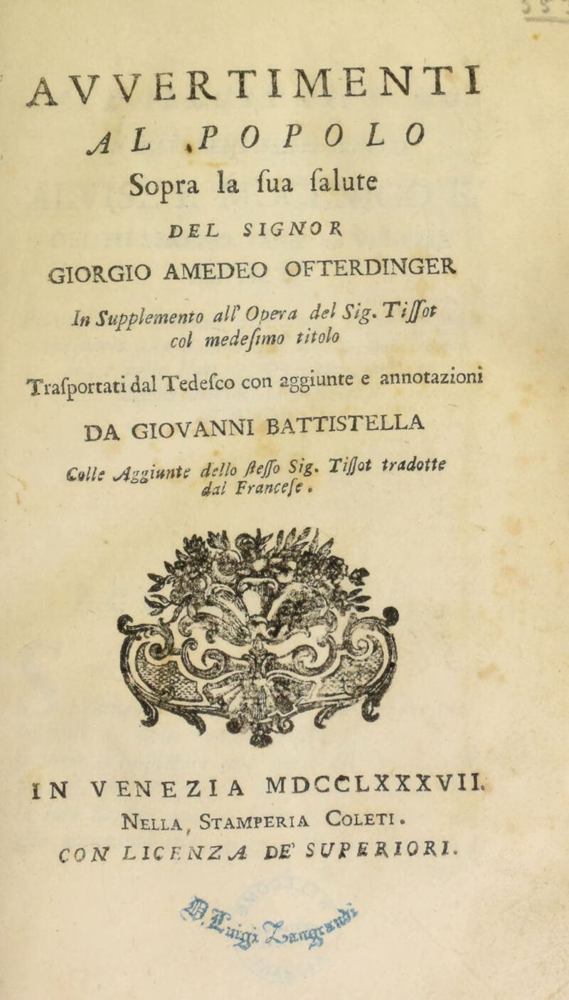 avvertimenti J L .POPOLO Sopra la Tua fallite del signor GIORGIO AMEDEO OFTERDINGER In Supplemento all' Opera del Sìg» Tijfot col medeftmo titolo TrafportatidalTedefco con aggiunte e annotazioni da GIOVANNI BATTISTELLA Cali: .AzgittnU dello ftejfo Sig. Tijjot tradotte dal Francef:. IN VENEZIA MDCCLXXXVII. Nella, Stamperia Coleti. CON LICENZA de' SUPUAlOEyl.