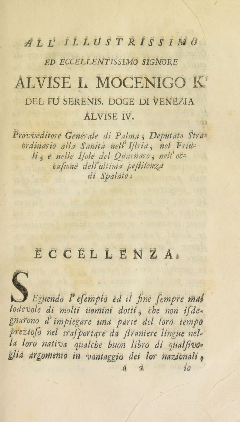 Ali: ìLlustrìssìmo ED ÉCCÈLLEÙTISSIMÓ SIGNORE ALVISE L MOCENIGO Kl DEL FU 5ERENIS. DOGE DI VENÈZIA ALVISE IV. iì Provveditore Generale dì Palmjt ^ Deputato Sîrâ^ ordinario alla Sanità nell' IJìrià, nel Friu-^ li ÿ e nelle Ijole del Quarnaro, nell' oc^ cafionè deil'ultiìna peJUlenTià di Spalato i ÉCCÊLLËNZAj kgkendó l* efempio èd lì fine Jempre mài lodevole di molti ùemini dottiche non tfde* gnarono d'impiegare ma pane del lord tempo preziofo nel trafport({ré dà Jifaniere lingue neU la loro nativa qualche buon libro di quaìfìvO* ghà argomento in vantaggio dei lor nazionali li % io