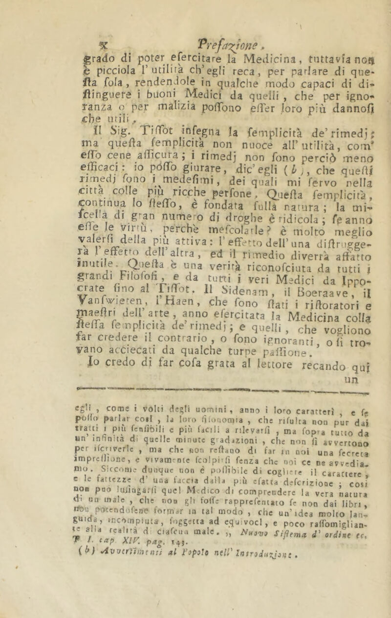 % Pref^iT^one p grado di poter efercitare la Medicina, tuttavìa non è picciola r utilità ch’egli reca, per parlare di que- fìa. fola, rendendole in qualche modo capaci di di- flinguere i buoni Medici da quelli , che per igno» ranza o per malizia polTono elTer loro più dannofi che utili ^ il Sig. TinTot infegna la femplicità de’rimedj ma quefìa femplicità non nuoce all’utilità, com eiro cene alììcura j i rimedj non fono perciò meno efficaci: io pòfTo giurare, die’egli {Lj, che quelli rimedi fono i medefimi, dei quali mi fervo nella citta colle più ricche perfone, Quefla femplicità, continua lo fleflo, e fondata fulla natura; la tni- fcelìa di g^an numem di droghe è ridicola ; feanno e e le virtù, perchè mefcolarle^ è molto meglio p r effetto dell’una diffriigge- Ja 1 effetto dell altra, ed il rimedio diverrà affatto mutue. Qii^effa è una verità riconofeiuta da tutti i grandi Filofoh , e da tuni i veri Medici da Ippo- crate fino al Fiffot. 11 Sidenam, il Boeraave , il Vanfv/ieten, l Haen, che fono dati i rirtoratori e maeftn del arte anno efercitata la Medicina colla fle0a femphciia de rimedi; e quelli , che vogliono tar credere il contrario, o fono ignoranti olì tro- vano acCiecati da qualche turpe paliìone.’ Io credo di far cofa grata al lettore recando qu| un egli , come i volti degli uomini , anno i loro caratteri e fe polla parlar coil , la loro fiionotnia , che rifulta non pur dai tratti I più fcniìbili c più facili a nlevarfi , ma fopra tutto da un infinita di quelle minute gradazioni , che non li avvertono per ifcriverle , ma che non reftauo di far m noi una fecrcta imprcllione, c vivamente fcolpirfi fenza che noi ce ne avvedia- mo. Siccome dunque non è pofììbile di cogliete il carattere* e le fattezze d’ una faccia dalla più efatta deferiziooe ; cosi no. può lujtagarlt quel Medico di comprendere la vera natura ^ un male , che non gli folle rapprefentato fe non dai libri, nl3i: potendofene formar in tal modo , che un’idea molto lan- guida, incompiuta, foggetta ad equivoci, e poco ralTomiglian- te alia d, ciafcua male. „ SZ/fema </’ orc//ne tt, P /. tap Xlf\ p^g‘ *41-
