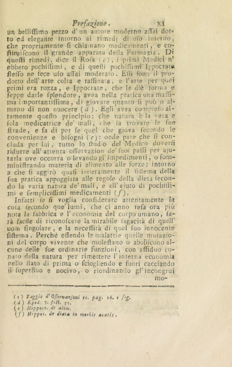 FrefaT^one. xï lin belliffimo pezzo d’un aurore moderno sHai dot* to ed elegaiite intorno ai rimedj di ufo interno, che propriamente fi chiamano medicamenti, e co* fiiruifcono il grande apparato della Farrnazia . Di quelli rimedj, dice il Rola , t:} , i pri ni Medici n’ ebbero pochilfimi , e di quelli pocliiflimi Ippocrat» flelFo ne fece ufo alì'ai moderato. Elìi fono il pro- dotto dell’arte colta e raffinata, e l’arte per q^iej primi era rozza, e Ippocrate , che le diè forma e leppe darle fplendore , avea nella pratica una maffi- ma importantiffima, di giovare quanto fi può o al- meno di non nuocere {d). figli avea comprel'o al- tamente quello principio: che natura c la veta e fola médicatrice de’ mali, che la trovare le Tue ilrade, e fa di per fe quel che giova fecondo le convenienze e bifogni (c): onde pare che fi con- cluda per lui , tutto lo lludio del Medico doverli ridurre all’attenta olfervazion de’Tuoi palli per aiu- tarla ove occorra o levando gl'impedimenti, o fom- minillrando materia di alimento alle forze: intorno a che fi aggirò quali intieramente il liliema della fua pratica appoggiata alle regole della dieta fecon- do la varia natura de’mali, e all’ajuto di pochiili- mi e fempliciffimi medicamenti (/). Infatti le fi voglia confiderare attentamente I? cola fecondo que’lumi, che ci anno refa ora più nt)ta la fabbiica e l’economia del corpo umano, fa- rà facile di riconofcere la mirabile lagacitk di quell’ uom fingolare , e la necellìtà di quel fuo innocente fillema . Perché elTendo le malattie quelle mutazio- ni del corpo vivente che riiolellano o abolilcono al- cune (ielle fue ordinarie funzioni, con affiduo co- nato della natura per rimettere l’interna economia nello /iato di prima o fciogliendo e fuori cacciando il fuperfluo e nocivo,, o riordinando gl’incongrui mo- C e ) Saggio d Ojjtrvarjoni te. pag, i6. « J<g. ( d) Epid 7- hlì. { i ) Hippoer. de alim, \f ) »n mtrhis aeutis.