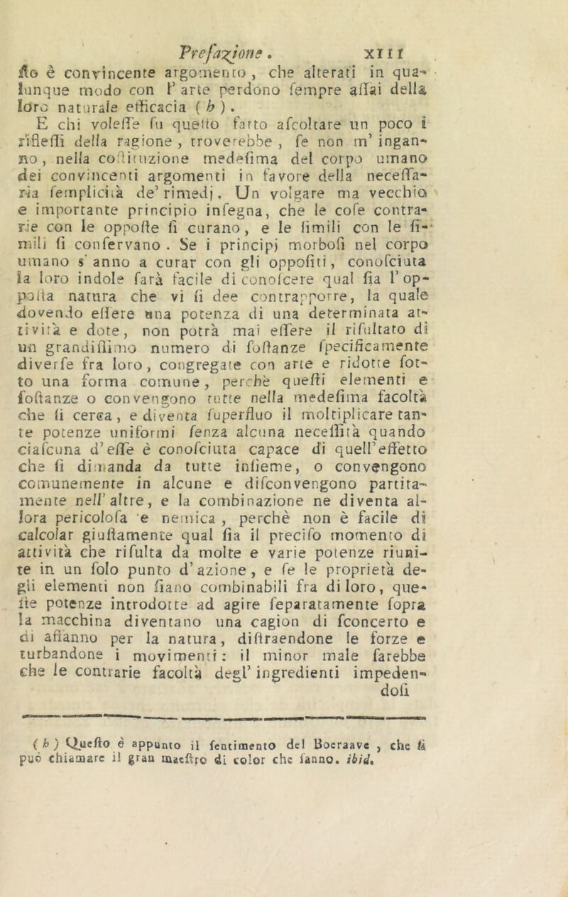 Trefa‘:(ionf, xiiï ilo è convincente argo'.nento , che alterati in qua- lunque modo con F arte perdono Tempre aiïai della Idre naturale efficacia { h ). E chi volelì's Tu quello farro afcoltare un poco ì rifleflì della ragione , troverebbe , fé non m’ ingan- no , nella coflituzione medefìma del corpo umano dei convincenti argomenti in favore della neceTTa- ria fempiiciià de’rimedi. Un volgare ma vecchia e importante principio infegna, che le cofe contra- rie con le oppofte fi curano, e le limili con le fi- nìili fi confervano . Se i principi morbofi nel corpo umano s’anno a curar con gli oppofiti, conofeiata ia loro indole farà facile di conolcere qual fia l’op- polia natura che vi fi dee contrapporre, la quale dovendo edere ana potenza di una determinata at- tività e dote, non potrà mai elTere il rifultato di un grandiilìmo numero di foftanze fpecificamente diverfe fra loro, congregate con arte e ridotte fot- te una forma comune, perchè quefii elementi e fofianze o convengono rotte nella medefima facoltà che fi cerea, e diventa Tuperfluo il moltiplicare tan- te potenze uniformi fenza alcuna necelfità quando ciaicuna d’e/Te è conofeiuta capace di quell’effetto che fi diuianda da tutte infieme, o convengono comunemente in alcune e difeonvengono partita- mente nell’altre, e la combinazione ne diventa al- lora pericolofa ’e nemica , perchè non è facile di calcolar giuftamente qual fia il precìfo momento di attività che rifulta da molte e varie potenze riuni- te in un folo punto d’azione, e Te le proprietà de- gli elementi non fiaoo combinabili fra di loro, que- lle potenze introdotte ad agire feparatamente fopra la macchina diventano una cagion di fconcerto e di afìanno per la natura, diflraendone le forze e turbandone i movimenti: il minor male farebbe che le contrarie facoltà degl’ ingredienti impeden- ( i> ) Q_uefto è appunto il fentimento del Boeraave , che ti può chiamare il grau maeftro di color che fanno, ibid.
