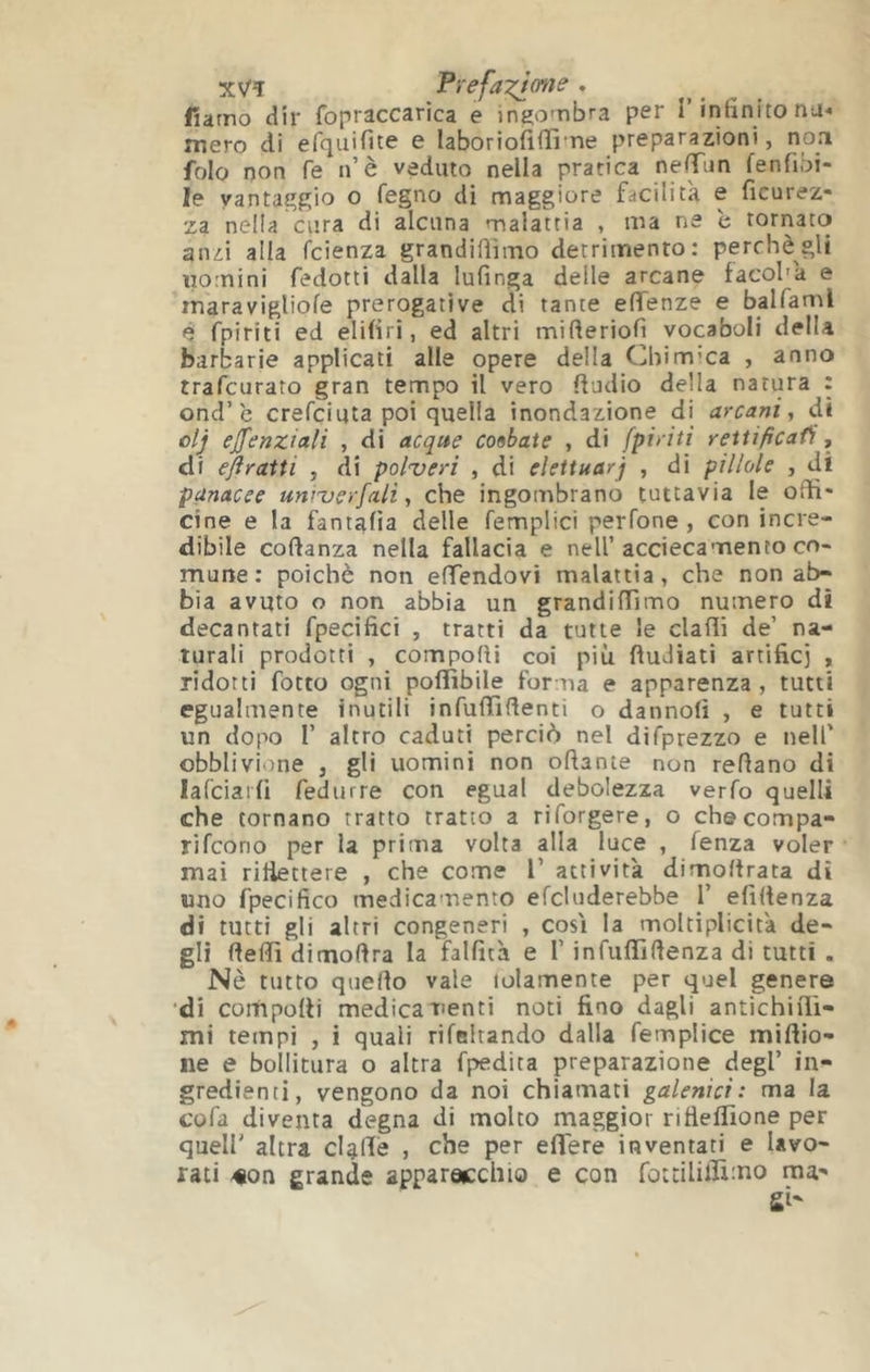 xVî Frefa^j^mie, fiarno dir fopraccarica e iniiombra per T intinito nu-* mero di erqiiifite e laboriofìiTì'tie preparazioni, noa folo non fe n’è veduto nella pratica ne<Tnn fenfibi- le vantaççgio o fegno di maggiore facilità e ficurez- za nella cura di alcuna malattia , ma ne c tornato anzi alla fcienza grandiüimo detrimento: perchè gli uomini fedotti dalla lufinga delle arcane facol'à e maravigUofe prerogative di tante eflfenze e balfaml è fpiriti ed elUiri, ed altri mifteriofi vocaboli della barbarie applicati alle opere della Chim’ca , anno trafcurato gran tempo il vero ftudio della natura : ond’è crefciqta poi quella inondazione di arcani^ di olj ejfenziali , di acque coobate , di [piriti reitificafi, di ejìraiti , di pol’veri , di eleituarj , di pillole , di panacee uniuerfali y che ingombrano tuttavia le ofli' cine e la fantalia delle femplici perfone , con incre- dibile coftanza nella fallacia e nell’acciecamento co- mune: poiché non eHendovi malattia, che non ab- bia avuto o non abbia un grandiiïimo numero di decantati fpecifici , tratti da tutte le claflì de’ na- turali prodotti , comporti coi più ftudiati artificj , ridotti fotto ogni poflibile forma e apparenza, tutti egualmente inutili infurtìrtenti o dannolì , e tutti un dopo r altro caduti perciò nel difprezzo e nell’ obblivione , gli uomini non ortante non rertano di lafciarfi fedurre con egual debolezza verfo quelli che tornano tratto tratto a riforgere, o checompa- rifcono per la prima volta alla luce , fenza voler mai riliettere , che come V attività dimortrata dì uno fpecifico medicamento efcluderebbe 1’ efìrtenza di tutti gli altri congeneri , cosi la moltiplicità de- rterti dimoftra la falfità e T infuffirtenza di tutti . Nè tutto querto vale lolamente per quel genere 'di comporti medicamenti noti fino dagli antichiiTi- mi tempi , i quali rifelrando dalla femplice miftio- ne e bollitura o altra fpedita preparazione degl’ in- gredienti, vengono da noi chiamati galenici: ma la cofa diventa degna di molto maggior rifiertione per quell' altra cUrte , cì’® ertere inventati e lavo- rati -«on grande apparocchio e con fottiliiruno ma-