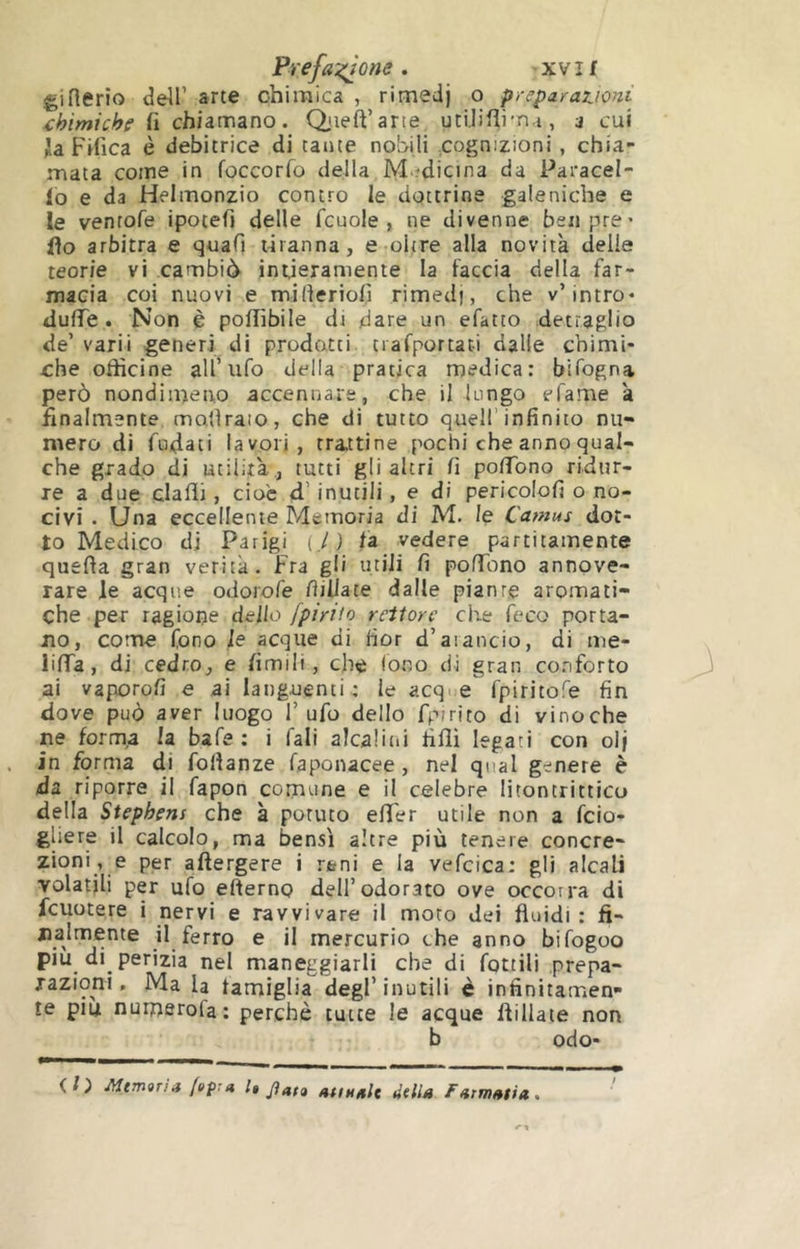 Prefa,(ìone. xvîf giflerio dell’ arte chimica , rimedj o prepa.rai.wni 4:himtche fi chiamano. Qjieft’arie utUifii'n.i, a cui üa Filìca è debitrice di tante nobili .cognizioni , chia- mata come in foccorfo della Medicina da Paracel- lo e da Helmonzio contro le dottrine galeniche e le ventofe ipotefi delle fcuole , ne divenne benpre* flo arbitra e quafi tiranna, e oltre alla novità delle teorie vi cambiò intieramente la faccia della far- macia coi nuovi e mideriolì rimedj, che v’intro* duffe . Non è polfibile dt dare un efatto detraglio de’ varii generi di prodotti tiafportati dalie chimi- che officine all’ufo della pratica medica; bifogna però nondimeno accennare, che il lungo efame à finalmente malìraio, che di tutto quell’infinito nu- mero di fudati lavori, trattine pochi che anno qual- che grado di utilità , tutti gli altri fi pofTono ridur- re a due clafli, cioè d’inutili, e di pericolofi o no- civi . Una eccellente Memoria di M. le Camus dot- to Medico dj Parigi (./) fa vedere partitamente quefta gran verità, fra gli utili fi pofTono annove- rare le acque odorofe Pillate dalle piante aromati- che per ragione dello fpiriio rettore che feco porta- no, com« fono le acque di fior d’aiancio, di me- lifTa, di cedroj e {imiti, che (ono di gran conforto ai vaporofi e ai languenti; le acq^e fpirito!e fin dove può aver luogo l’ufo dello fpirìto di vinoche ne form,a la bafe : i fali alcalini fifli legati con olj in forma di follanze fa porracee , nel qual genere è da riporre il fapon comune e il celebre litontrittico della Stephens che à potuto efifer utile non a feio- gliere il calcolo, ma bensì altre più tenere concre- zioni, e per afìergere i reni e la vefeica; gli alcali volatili per ufo efterno dell’odorato ove occorra di fcuotere ì nervi e ravvivare il moto dei fluidi; fì- il ferro e il mercurio che anno bifogoo piu di_ perizia nel maneggiarli che di fottili prepa- razioni, Ma la famiglia degl’inutili è infinitamen- te pm numerofa: perchè tutte le acque flillate non b odo- (/) MtmoTìa (uf:a U Jìat» atiH/tlt 4(lia f«rma$ia.