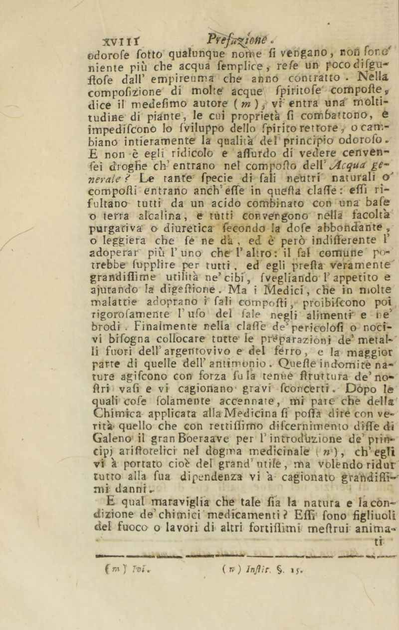 XV II î Pvéfiî^onû. üdorofe fotto qualunque nome fi vengano, non for, niente più che acqua femplice, refe un pococlifgu- flofe dall’ empireuma che ahno contratto • Nella compofizione di molte acque fpiriiofe' compofie, dice il medefimo autore ( w ), vi entra unà molti- tudine di piante, le cui proprietà fi combattono, e impedifcono lo (viluppo dello fpirito rettore, ocatr,- biano intieramente la qualità del principio odorofo. £ non 'è egli ridicolo e aflTurdo di vedere cenven- fei droghe ch’entrano nel compoflo dell’ge~ nevate^ Le tante fpecie di fali neutri naturali o' comporti entrano anch’erte in querta claffe: e(Ti ri- fultano tutti da un acido combinato con una bafe o terra alcalina, e tutti convergono nella facolta purgariva' o diuretica fecondo la dofe abbondante , o leggiera che fe ne dà , ed è però indifferente l’ adoperar più l’uno che l’altro: il fai comune p<r- trebbe fupplire per tutti, ed egli preda veramente grandiflìme utilità ne’cibf, (vegliando l’appetito e aiutando la digertione. Ma i Medici, che in niolte malattie adoprano i fali comporti, proibHcono poi rigorofamente l’ufo del fale negli alimentf e ne’ brodi . Finalmente nella clarté de pericolofi o noci- vi bifogna collocare tutte le pi-éparaziòni de’metal- li fuori dell’argentovivo e del fèrro, e la maggior parte di quelle dell’antimonio . Quefle indomite na- ture agifcono con forza fu là tenue fìruttura de’no- Ari vafi e vi cagionano' gravi fconcérti. Dòpo le quali cofe (blamente accennate, mi pare che della' Chimica applicata alla Medicina fi poffa dire con ve- rità’ quello che con rettilTimo difcernimento dirte di Galeno il granBoeraave per l’introdhzione de’prin- cipi ariflotelrci nel dogma medicinale ( »'), ch’egli vi à portato cio^ del grand’uti(e, ma volendo ridur tutto alla fua dipendenza vi a cagionato graiidiffi—' mi danni^ E qual maraviglia che tale fia la natura e la con- dizione de’chimici medfcamenti ? Erti fono figliuoli del fuoco o lavori di altri fortirtìmi mertrui anima- ti ( r,% )' Tvt, { n ) Injìir. §. if.