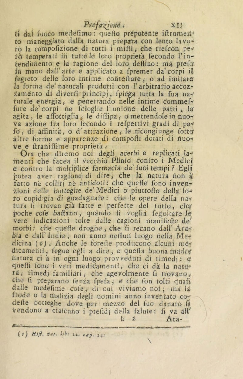 Prefa‘z;jûne » xi: î» dal fuoco medefimo: quarto prepotente irtrumeiV lo maneggiato dalla natura prepara con lento lavo-»' ro la compofizione di tutti i mirti, che riefcon pev rò temperati in tutte le loro proprietà fecondo Tin- tendimento e la ragione del loro, dettino : rrià prefof in mano dall’arte e applicato a fpremer da’corpi il fegreto delle loro intime coiiterture, o ad imitaref la forrna de’naturali prodotti con l’arbitrario accoz* zamento di diverti principi, fpiéga tutta la fua na-»' turale energia, e penetrando nelle intime commef- fure de’corpi ne fcioglie 1’unione' delle parti , le agita, le afTottiglia, le diflipa,- o mettendole in nuo- va azione fra loro fecondo i refpettivi gradi di pe* fó, di affinità, o d’attrazione,- le ricongiunge fotte altre forme e apparenze di comporti dotati di nuo- ve.e ftranirtìme proprietà.- Óra che diremo noi degli acerbi e replicati la*^ menti che facea il vecchio Plinio contro i Medici e coritro la moltiplice farmacia de’ fuoi tempi ? Egli fiotea aver ragion^ di dire, Che la natura non k fatto ne collir/ nè antidoti: che queflé fono inven- zioni delle botteghe de’Medici o piuttoflo della lo-* ro cupidigia di guadagnare: che le opere della na- tura fi trovan già fatte e perfette del tutto, ch'sÿ poche cofe battano ,■ quando fi voglia fegu4rare fé; vere indicazioni tolte dalle cagioni manifette de’ morbi: che quette droghe, che fi recano dall’Ara- bia e dall’India, non anno nefifun luogo nella Me- dicina (o). Anche le forerte producono alcuni mé-' ditamenti, fegue egli a dire, e quella buona madi^ hatura ci à in ogni luogo provveduti di rirned) : tj quelli fono i veri medicamenti, che ci dà la natu- ra, rimedi familiari, che agevolmente fi trovano^ che li preparano lenza fp'efa, e' che fon tolti quali dalle medefiine cofe, di cui viviamo noi; ma la frode o la malizia degli uomini anno inventato co- dette botteghe dove per mezzo del fuo danaro ft ^'Cndono a ciafcuno i prefid] della falute: fi va all' b i Ara- C^) lib- zz, cap> 24'* \