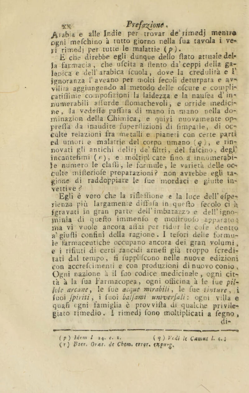 Prefa':^one, >iiabia e aile Indie per rrovar de’iimedj mentra ogni mefchino à tutta giorno nella fua tavola i ve» ji rimedi per tutte le malattie (p). È che direbbe egli dunque dello flato attuale del- la faumaela , che ufcita a dento da’ceppi della ga- IstHca e dell’arabica fcuola, dove la credulità e 1’ Ignoranza I’ aveano per molti fecoli deturpata e av- vilita aggiungendo al metodo delie ofcure e compli- catiOiitie coiiipofizioni la laidezza e la naufea d’in* numerabili affurde lìomachevoli, e orride medici- ne, la vedslTe pafTata di mano in mano nella do- ininazion della Chimica, e quiyi nuovamente op~- prefìa da inaudite fuperflizioni di (ìmpaiie, di oc- culte relazioni fra metalli e pianeii con certe parti ed umori e malatrie del corpo umano (^), e rin- novati gli antichi delirj de’filtri, del falcino, degl’ incantefimi ( »-), e moltiplxate fino a inn.uinerabi- ie numero le dadi, le formule, le varietà delle oc» culte udfleriofe preparazioni? non avrebbe egli ra-. gione di raddoppiare le fue mordaci e giutte in- vettive?’ Egli è vero che la rifiefiìone e la luce deH’Gfpe-' rienza più largamen.e diffiifa in quefio fecolo ci à fgravati in gran parte dei!’imbarazzo e dell’igno- minia di quello itmnenlo ç uìcltruoio apparato t; ma vi vuole ancora aliai per ridur le cofe dentro a’giudi confini della ragione . I tefori delie formu- le farmaceutiche occupano ancora dei gran volumi, e i rifiuti di certi rancidi arnefi già troppo fcredi- tati dal tempo, fi fupplilcono nelle nuove edizioni con accrefdmenti e con produzioni di nuovo conio , Ogni nazione à il fuo codice medicinale, ogni cit» là à la Tua Farmacopea, ogni officina à le fue p/7- Idc arcane^ le fue acqus mirabili, le Tue tinture, i fuoi /piriti, i fuoi bal/ami univerfali : ogni villa e quafi tgni famiglia è provvilla di quakiie privile- giato rimedio. 1 rimedi fono moltiplicali a fegno , ( p) Idtm I i4. c. t. ( </) V(di l( Camus l. <.i (r) Pier. Orar, de Cbtm, trr^r,