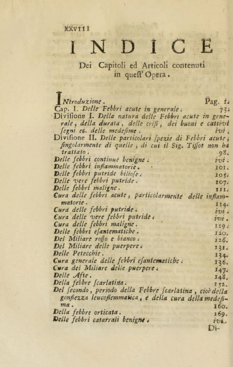 Jcxvnî INDICE jDei Capitoli ed Articoli contenuti in queft’ Opera. ^Ntroduzìone. Pag. h Cap. L Delle Febbri acute in generalei 75; Divifione I. Della natura delle Febbri acute in gene~ raie i della durata , delle crijì, dei buoni e cattigli fegni e€. delle medefime * ini i Divifione IL Delle particolari fpezie di Febbri aculei fingolarmente di quelle , di cui il Sig, Tijfot non hà trattato i pS. Delle febbri continue benigne i ini. Delle febbri infiammatorie * • ior. Delle febbri putride biliofe i loy; Delle nere febbri putride* 107. Delle febbri maligne. in. Cura delle febbri acute, pariicólarmehte delle infiam'- materie. Cura delle febbri putride i Cura delle nere febbri putride i Cura delle febbri maligne. Delle febbri efaniematiebe » Del Miliare rojjo e bianco .• Del Miliare delle puerpere* Delle Petecchie. Cura generale delle febbri efantematiebe Cura del Miliare delle puerpera Delle Afte. Della febbre fcariatila. Del fecondo y periodo della Febbre fcarlatina j cioè della gonfiezza leucofiemmaùca ^ e della cura della medefi-» . 160. Della febbre orticaia. tìelle febbri catarrali benigne * ini. Di- II4. ini. ini, 119 j lio. Jz6, 136. 147- I4«. 152.