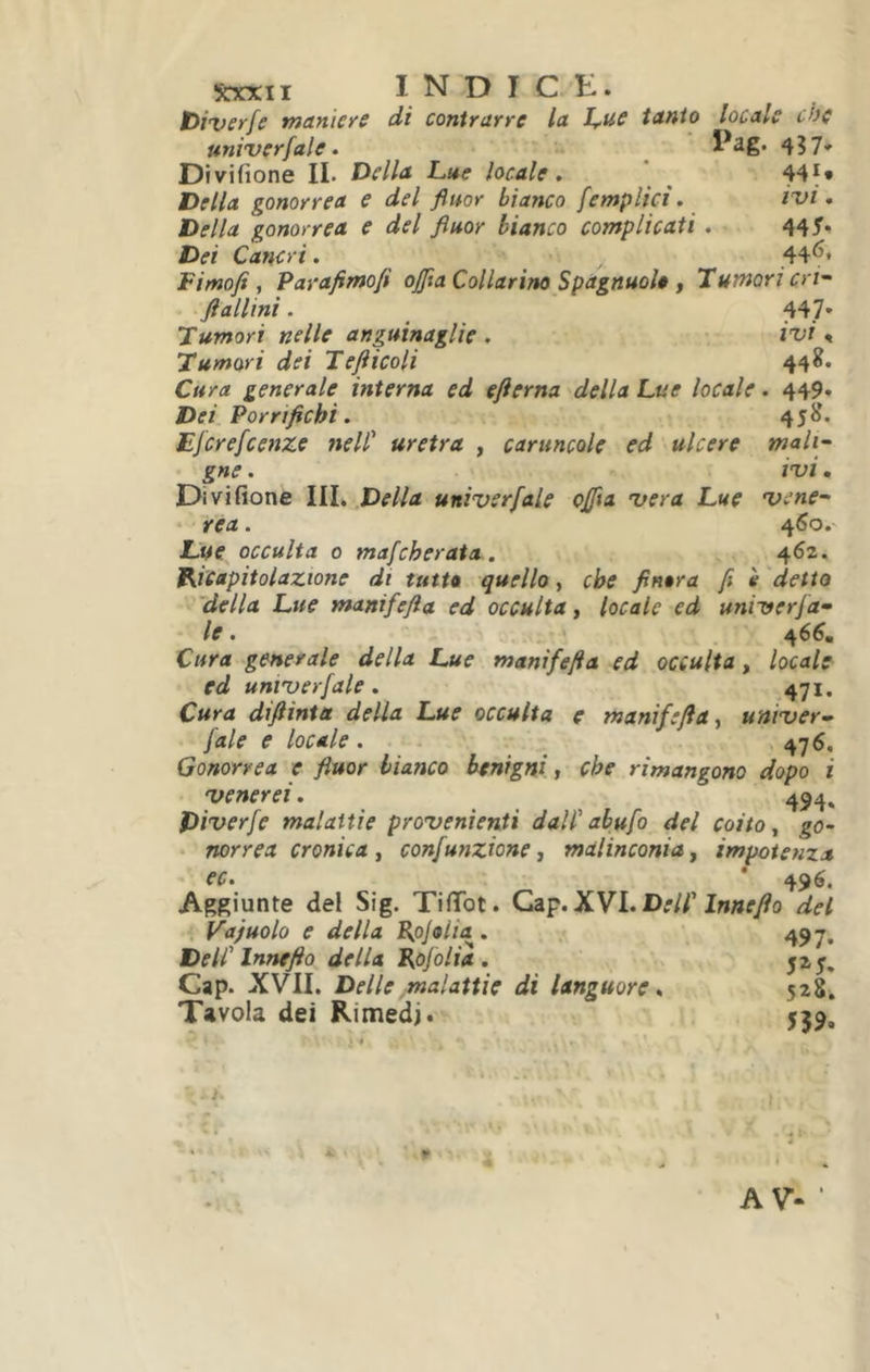 ïtxxii INDICE. toiveyfc tnanieyc di contyuyrc lu 1,-u.c tunio loculs ch( univcrfale. ^ 437* Divifione IL Dellu Lue locule. ^ tiellu gonoyyeu e del fiuoy bianco femplici. izfi, Della gonorrea e del fluor bianco complicati. 445* Dei Cancri. ,44^* Fimofi , Parafimofi offla Collarino Spagnuol» , Tumori crf ftallini. 447* Tumori nelle anguinaglie , ivi, Tumori dei Tefticoli 448. Cura generale interna ed efterna della Lue locale. 449. Dei Porrtfichi. 458. Ejcrefcenze nell uretra , caruncole ed ulcere mali- gne . ivi, Divifione III. Delia univerfale oflìa vera Lue vene- ‘ rea. 460.' Uue^ occulta 0 mafcheraia . 462. Ricapitolazione di tutta quello., che finora fi è detto 'della Lue manifefta ed occulta, locale ed univerfa- le . 466. Cura generale della Lue manifefta ed occulta, locale ed univerfale. 471. Cura diftinta della Lue occulta e manifefta, univer- fale e locale. - ^ 476. Gonorrea e fluor bianco benigni, che rimangono dopo i venerei. 494, Diverfe malattie provenienti dallabufo del coito, go- norrea cronica, confunzione j malinconia, impotenza ec. * 496. Aggiunte dei Sig. TifiTot. XVI. Dell Innefto del Vajuolo e della Ppjolia . Dell Innefto della Rofolia . Gap. XVII. Delle malattie di languore. Tavola dei Rimedi. 497* 5^5. 5^8. 5?9.