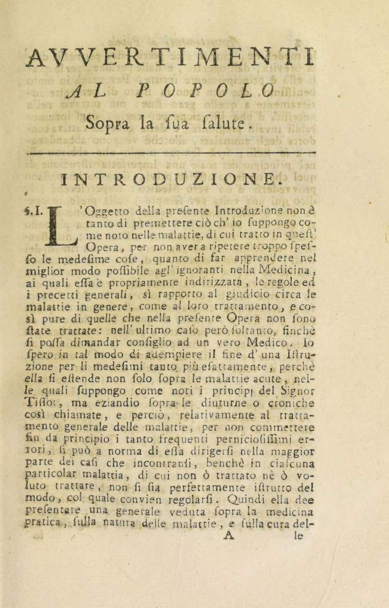 AVVERTI jM enti J L POPOLO Sopra la fua falute. INTRODUZIONE. 9 “l ’O.Tgetto della prefence Introduzione non è I tanto di premettere ciò eh’io fuppongoco- fl . me noto nelle iDalattie, di cui tratto in quell’ “*—^ Opera , pe-r non aver a ripetere troppo Ipef- fo le medefime cole, quanto di far apprendere nel miglior modo pofììbile agl’ignoranti nella Medicina , ai quali elTa e propriamente indirizzata , le regole ed i precetti generali, sì rapporto al giudicio circa le malattie in genere, come al loro trattamento, eco- si pure di quelle che nella prefenre Opera non fono Rate trattate; nell’ultimo calo però ibi tanto, finché fi polTa dirnandar configlio ad un vero Medico- io fpero in tal modo di adempiere il fine d’una Ifiru- zione per li medefitni tanto, più efattamente, perchè ella fi ellende non folo fopra le malattie acute, nel- le quali fuppongo come noti i principi del Signor Tifìlot, ma eziandio fopra le diuturne o croniche così chiamate, e perciò, relativamente al tratta- mento generale delle malattie, per non commettere fin da principio i tanto frequenti perniciofillìmi er- rori, lì può a norma di ella dirigerfi nella maggior pane dei cafi che incontranfi, benché in cialcuna particolar malattia, di cui non ò trattato nè ò vo- luto trattare, non fi fia perfettamente ifiruteo del modo, col quale convien regolarli. Quindi ella dee prelentare una generale veduta fopra la medicina pratica, ftjla natura delle niiilatcie , e falla cura del- A le