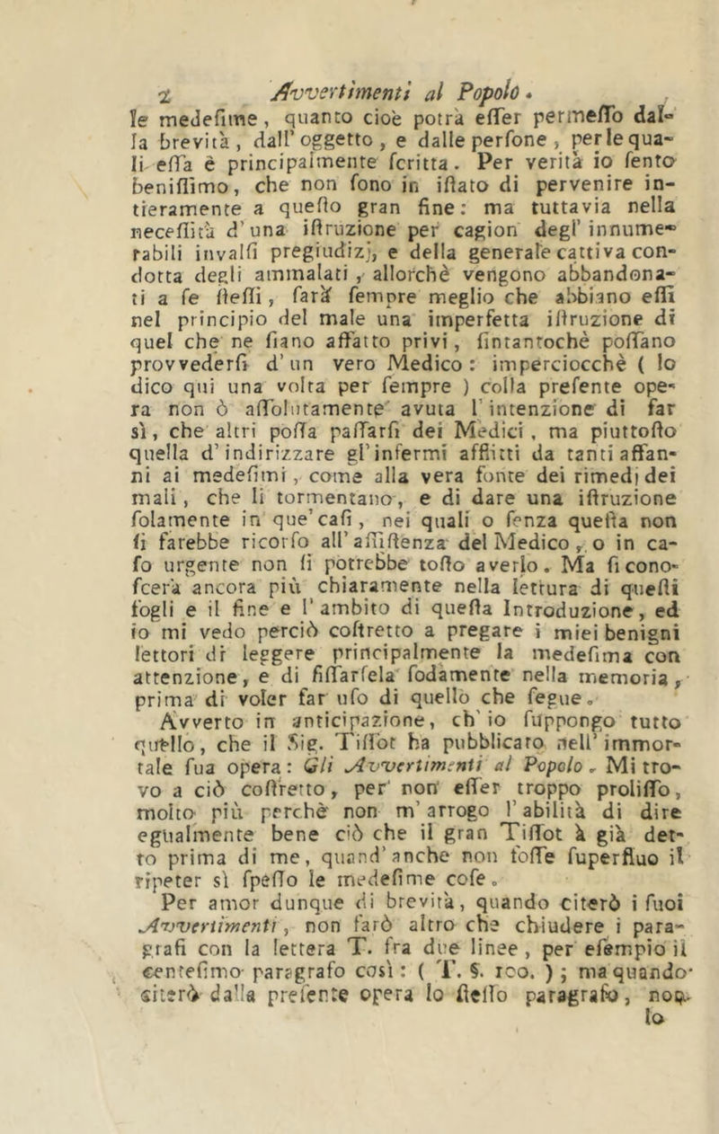% Avvertimenti al Popolo» ìe medefiine, quanto cioè potrà efTer permeflb daì*> la brevità, dall’oggetto , e dalle perfone , perlequa- Ir eda è principalmente fcritta. Per verità io Tenta beniflìmo, che non fono in iftato di pervenire in- tieramente a queHo gran fine; ma tuttavia nella necefiità d’una ifiruzione per cagion degl’innume* rabili invaili pregiudizi, e della generate cattiva con- dotta degli ammalati allorché vengono abbandona- ti a fé Óefli, farà femore meglio che abbiano effi nel principio del male una imperfetta ifiruzione di quel che ne fiano affatto privi, fintantoché pofiTano provvederfi d’un vero Medico: imperciocché ( lo dico qui una volta per Tempre ) colla prefente ope- ra non ò afibliitamente avuta l’intenzione di far sì, che altri poda padarfi dei Medici, ma piuttodo quella d’indirizzare gl’infermi afflitti da tanti affan- ni ai medefimi , come alla vera fonte dei rimedi dei mali , che li tormentano , e di dare una iftruzione folamente in que’cafi, nei quali o fenza quefìa non fi farebbe ricorfo all’afudenza' del Medico y.o in ca- fo urgente non fi potrebbe todo averlo. Ma fi cono- fcerà ancora più chiaramente nella lettura di quefli fogli e il fine e l’ambito di queda Introduzione, ed IO mi vedo perciò coftretto a pregare i miei benigni lettori dr leggere principalmente la medefima con attenzione, e di fidarfela'fodàmente nella memoria, prima di voler far ufo di quello che fegue. Avverto in anticipazione, ch'io fuppongo tutto qat“lIo, che il Sig. Tifìòt ha pubblicato .ieU’immor- tale fua opera : Gli Avvertimenti al Popolo , Mi tro- vo a ciò cofi'retto, per' non' efiér troppo proliffo, molto più perchè non m’arrogo l’abilità di dire egualmente bene ciò che il gran Tiffot à già det- to prima di me, quand’anche non foflTe fuperfluo il ripeter sì fpefTo le inedefime cofe. Per amor dunque di brevità, quando citerò i Tuoi Avvertimenti, non farò altro che chiudere i para- grafi con la lettera T. fra due linee , per efempìo il cenrefimo- paragrafo così : ( T. Ç. reo. ) ; ma quando’ siterò dalla prefente opera Io fielìo paragrafo, noi^- lo