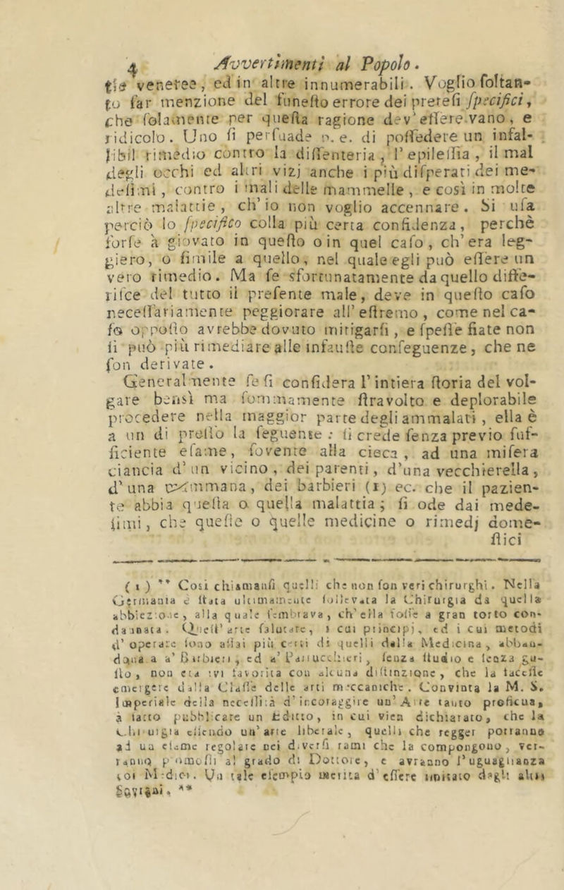 Awertf inenti al Popolo. veneie3, ctìin altre innumerabili. Voglio foltan- fo far menzione <iel fiinefto errore dei prerefi , (Che folaoiente per quefta ragione dev'efïere.vano, e ridicolo. Uno fi perluade p. e. di poiredeie un infai- fibil riniedio contro la difi'enieria j l’epilellìa, il mal degli occhi ed altri vizj anche i più difperati dei me- delimi , contro i mali delle mammelle , e così in molte apre malattie, ch’io non voglio accennare. Si tifa perciò lo fpecifico colla più certa confidenza, perchè forfè à giovato in quefio oin quel cafo , ch’era leg- giero, o fimile a qtiello, nel quale egli può elìère un vero rimedio. Ma fe sfortunatamente da quello difte- lifce del fitto il prefente male, deve in quefio cafo r.ecefi'ariamente peggiorare all’efiremo , come nel ca- fo oppofio avrebbe dovuto mirigarfi , e fpefiè fiate non li può più rimediare alle mfaufie confeguenze j che ne fon derivate. Generalmente fe fi confiderà l’intiera fioria del vol- gare bensì ma fommamente firavolto e deplorabile procedere nella maggior parte degli ammalati, ella è a un di predo la feguente : fi crede fenza previo fuf- ficiente elame, fovente alia cieca, ad una mifera ciancia d’un vicino, dei parenti, d’una vecchierella, d'una cXmmana, dei barbieri (ij ec. che il pazien- te abbia quella a quella malattia; fi ode dai mede- iiiiù, che quelle o cjuelìe medicine o rimedj dome- fi ici (i) ” Cosi cliiamaiiri quelli chi non fon veri chirurghi. Nella G^niiauia e It^ia ultim<i;n:iiie t>ii}cv«ia la Chirurgia da quella abbiez'o-ie , alla quale fcmbiava, ch’ella folie a gran torto con* damata . lelÉ’arte falutarc, i cui ptincipj, td i Cui metodi d’operaie louo aliai più c-iii ili quelli dalla Medicina, abljau- do(i'.a a a’Biìbic:i, ed a’faiiuccliitri, lenza lludio c lenza gu- llo , nou eia ivi lavorila cou alcuna diliinzionc , che la taccile cnicigeie dalla Clafie delle arti m'ccanichc. Convinta la M. loBperialc della nccelììià d’ircoraggirc un’Aire tanto proficua, à latto puhhl carc un tditto, in cui viea dichiarato, che 1<* C.lii uigia cllcii,ùo un’arte liberale, quelli che regger potranno ai ua cLoic regolate nei diVcrfi rami che la compongono, ver- taDiio pomoflia! grado ds Dottore, e avranno l’uguaglianza VOI Mrdic». i^ii tale elco'pio merita d’eficre nimato dì>glt aliti
