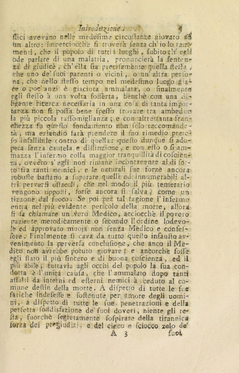 Inhoàtìyjcne^ ^ <Tici avevano nelle medefime circolìanze giovato a'4 (in altro: ìir,perciocché fi novera lenza eh’io Io ra:r^’ menti, che il pòpolo di tutti i luoghi, fubito cif egli! ode parlare di una malattia, pronuncierà la fenten- zi di giudice, ch’ella fia piecilamènte: quéfla delìa , che uno de’fuoi parenti o vicini , o un’altra perlb<« na , che nello flefl'o tempo nel medefimo luogo già* re o^-ioc'anzi è giaciuta ammalata, o finalmente! egli fieiìb a una volta foftbrta, benché con una di^ ligente ricerca necelfaria in una coTa di tanta impor- tanza non fi. polfa bene IpefiTo trovare tra ambedue* la più piccola rafibmiglianza ; e con'altrettanta fran.- ehezza fu oiretlo fondamento non (blo rsccomànde- , ma eziandio farà prendere il fno rimedio prere^ fo-infallibile contro dì quella: quello dunque fi ado- pera fenza cintela e didin'ziane, e con elìò o fi am- mazza l’infermo colla maggior tranquillità di cofeien- za, owefo s’egli non rimane in-cbntanenre aldifor- tO’fra tanti nemici , e le naturali Tue forzò ancora robufle baftàno a fiiperare quelli ed innumerabili al- tri pervertì ofiacoli, che nel modo il più temerario vengono oppodi, forfè ancora fi falvacome un tizzone dal fuoco ^ Se poi per tal ragione l’infermo entra nel più evidente pericolo della morte, allora fi fa chiamare un vera Medico, acciocché il povero paziente metodicamente o fecondo [lordine lodevo- le ed approvato rriuojà non Tenia Mèdico e cònfel- foie. Finalmente fi cava da tutto quello infàufioav- venimento la perverfa conclufione, che anco il Me- dito noh avrebbe potuta giovare ^ e ancorché folfe egli fiato il più finterò e di buona cofeienza , ed il piu àbile i tuttavia agli occhi del popolo la fua con- dotta è l’unica caufa, che l’ammalato dopo tanti aliai ci da interni cd efierni. nemici à > ceduto al co- mune defiin della morte. A difpeaQ di tutte le fue fatiche indefeife e foftenute per àrbore degli uomi- ni, a difpetto di tutte le fue- penetrazioni e della perfetta foddisfazione de’fuoi doveri, niente gli le ila, fuorché fegfetamente fofpiràre della tirannica forza dei pr^s^udizi, e dèi cieco e {ciocco zelo de-’