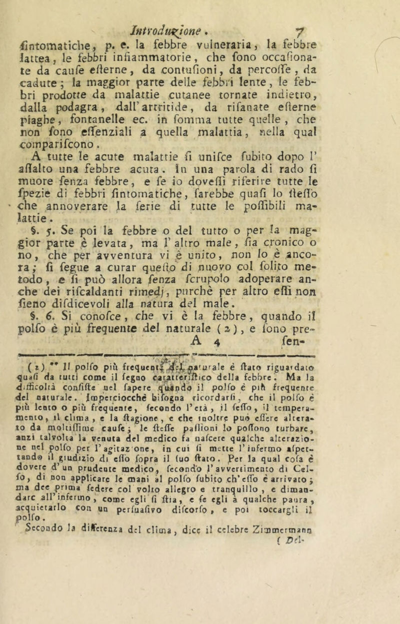 -ilntomatîdie, p. e. la febbre vulneraria, la febbre lattea, le febbri infiammatorie, che fono occafiona- te da caufe cfierne, da contufioni, da percolfe , da cadute ; la maggior parte delle febbri lente, le feb- bri prodotte da malattie cutanee tornate indietro, dalla podagra, dall’artritide, da rifanate efìerne piaghe, fontanelle ec. in fomma tutte quelle, che non fono efifenziali a quella malattia, nella qual compari fcono. A tutte le acute malattie fi unifce fubito dopo 1’ afialto una febbre acuta. ìn una parola di rado fi muore fenza febbre, e fe io dovefiì riferire tutte le fpezie di febbri fintomatiche, farebbe quali Io fiefib che annoverare la ferie di tutte le poffibili ma- lattie . §. 5. Se poi la febbre o del tutto o per la. mag- gior parte è levata, ma 1’ altro male, fia cronico o no, che per avventura vi è unito, non lo è anco- ra; fi fegue a curar quefi.o di nuovo col foli,to me- todo , e fi può allora fenza fcrupolo adoperare an- che dei rifcaldanti rimedi, purché per altro elfi non fieno difdicevoli alla natura del male. §. 6. Si conofce , che vi è la febbre, quando il polfo è più frequente del naturale (a), e fono pre- A 4 fen- m I ■■■! ■ »<| ^ - (*) ** Il polfo più frequeolf!^e^ÿa'-uraIe é ftato riguatdato quali Ha tutti come il feguo caratter^tHico della febbre. Ma la ditlicolià con/ìlle nel fapere quando il polfo è più frequente del naturale. Imperciocché bifogna ricordarli, che il polfo è più lento o più frequente, fecondo l’età, il feffo, il tempera- mento, il clima , e la ftagione , e che inoltre può eilere altera- lo da moltifficuc caufe ^ le flcffe pallioni lo polTono turbare, ami talvolta la venuta del medico fa nafcere qualche alterazio- ne nel polfo per 1’agitazone, in cui li mette l’iufermo afpet- tand® il giudizio di elio fopra il (uo ftato. per la qual cofa é dovere d’un prudente medico, fecondo l’avvenimento di Cel- fo, di non applicare le mani ài polfo fubito ch’efTo é arrivato ÿ ma dee prima federe col volto allegro e tranquillo , e dimaa- darc all’infermo ; come egli fi ftia, e fe egli à qualche paura, acquietarlo con un perfuafivo difcorfo , c poi toccargli il Secondo la differenza del clima, dice il celebre Zimmertnana ( £>fU