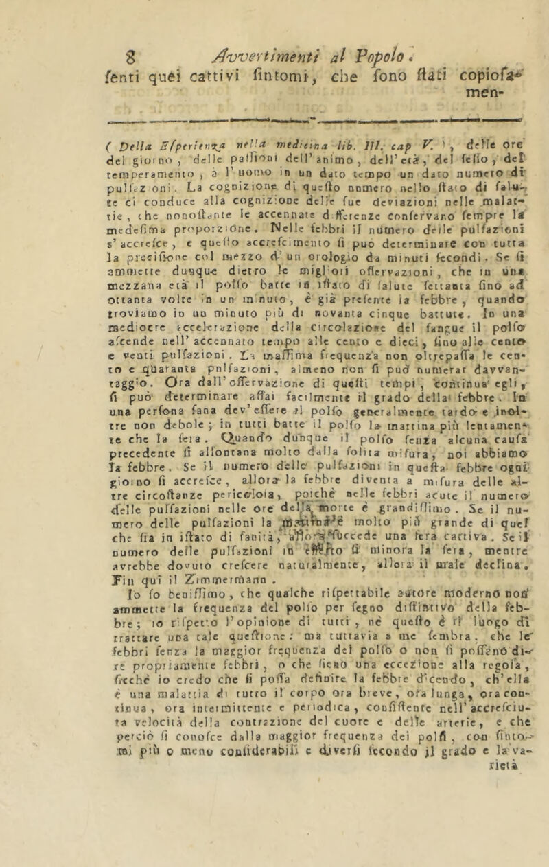 fenti quei cattivi fintomi, che fono fiati copiofa* men- - I 1* ^ ^ MMMHMCf ( Dell* Ef^trirnx* nel!* wedie'tna lib. 111. cap V. ' , dfMe ore del giorno, delle palTìooi dell’animo, dcH’età, dei fe(io , det tcmperameiuo , a 1’ uopoo in un dato tempo un dato numero di' puIlïZ oni. La cognizione di quefto nnmero nello (lato di falu- te ci conduce alla cognizione del?e fue deviazioni nelle malat- tie , thè nonoftafite le accennate d tfcienze confervar.o tempre medefima proporzione. Welle febbri il numero delle pulfarioni s’accrefee , e quefio accrcfciinento fi può determinare con tutta la piecifìone col mezzo d’ un orologio da minuti fecondi . <Sc ft ammette duuqu-e dietro le migl oii oflervazioni , che lu un* mezzana età il pollo batte ifl iflaio di lalutc fettanta fino ad ottanta volte In un minuto, è già prelente ia febbre, quando troviamo io uu minuto più di novanta cinque battute. In una mediocre iccekrazio.ne della circolazioae del fangue il polfo afeende nell’accennato tc.npo alle cento c dieci, fino alle cento e venti pulfazioni . La malTRma frequenza non oli;epaiTa le cen* to c quaranta pnifazioni, altncno tion fi pud numerar davvan- raggio. Ora dall’offer vazione di qucfti tempi, continua' egli , fi può determinare affai facilmente il grado della' febbre, lo una perfona fana dev’efferc ri pollò generalmente tardo-e .inol- tre non debole; in tutti batte il polfo I» mattina più lentamen* te che la fera . CìuaofÌo dunque il polfo feiira alcuna caufa precedente fi allontana molto dalla foliia tnifura, noi abbiamo la febbre. Se il numero dello pulfazioni in quella febbre ogni' gioino fi accrefee, allora la febbre diventa a nnfura delle al- tre cìrcoffanze pericolola, poiché nelle febbri acute il numero delle puffazioni nelle ore delja, «ione è grandifliiiio . Se il nu- mero delle pulfazioni la ^çasîprtiJ^é molto' più grande di quel che fia in ifVato di fanìtà,'àïîôr^^fôccede una fiera cattiva , Se il numero delle pulfazioni ib èffÇ^o fi' minora la fera, mentre avrebbe dovuto crefeere natuialmente, allora il ui'ale decrina. Fin qui il Zimmermann . Io fo benifTìmo, che qualche rifpettabilc atftore moderno nod ammette la frequenza del polio per fegno difflJVtiVo della feb- bre; IO rilpefo l’opinione di tutti , né quello é rf luogo dì trattare una tale queflione ; ma tuttavia a me fembra. che le' febbri fenzj la maggior frequenza del polfb o non fi po fia nò di-- re propiiauienie febbri, o che lieaO una eccezione alla regola, fi-cché io credo che fi poffa definire la febbre d'ecndo , ch’ella é una malattia di tutto il corpo ora breve, ofa lunga, oracon* xinua , ora iiuei mittente c periodica, coufiffcntc nell'accrefeiu- ra velocità della contrazione del cuore e delie arterie, e che perciò (ì conofee dalla maggior frequenza dei polfi , con fituo.-- :»i più 0 meno coulidcrabÜJ c divertì fecondo il grado e la'va- rictà