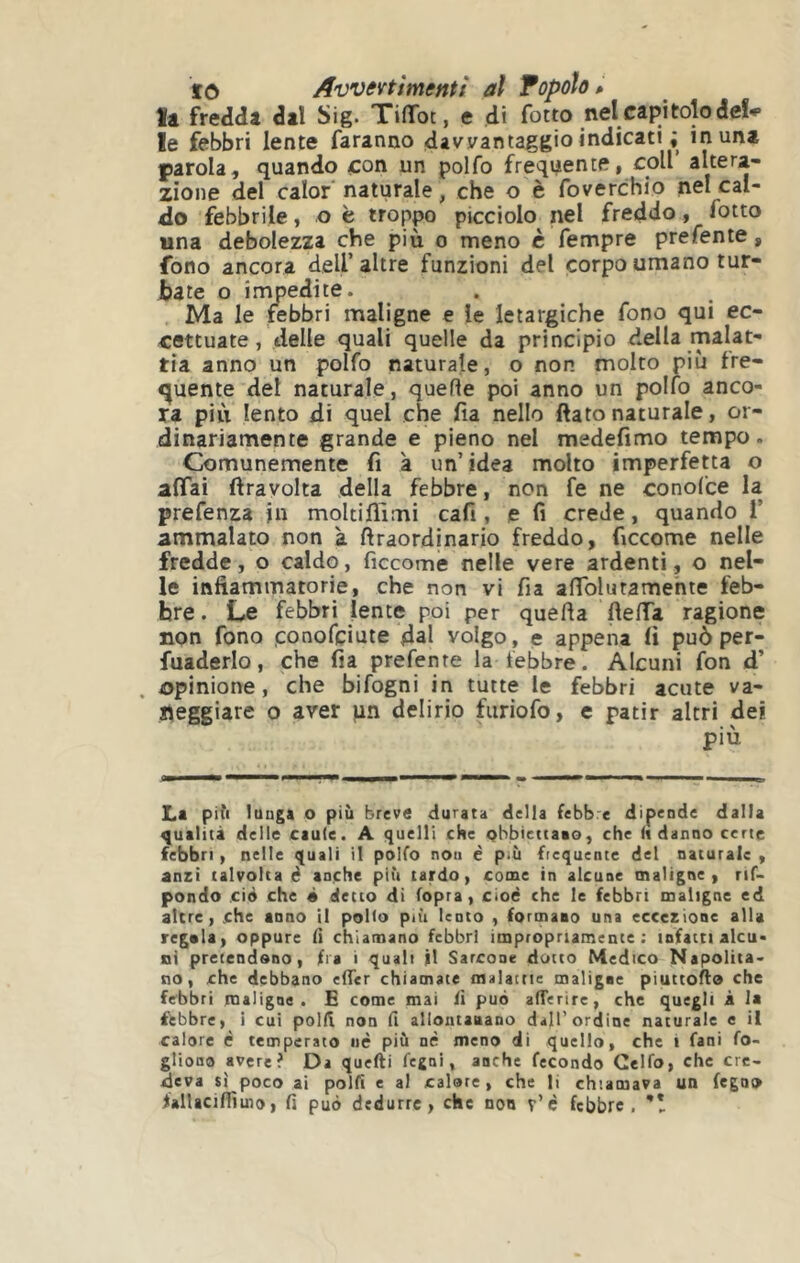 tò Awevtimentt al Topolo > la fredda dal Sig. TilToc, e di fotto nel capitolo de!^ le febbri lente faranno davvantaggio indicati ; in una parola, quando con un polfo freqi^ente, coll’ altera- zione del calor* naturale, che o è foverchio nel cal- do febbrile, o ë troppo picciolo nel freddo, fotto una debolezza che più o meno c Tempre prefente, fono ancora dell’altre funzioni del corpo umano tur- bate o impedite. Ma le febbri maligne e le letargiche fono qui ec- cettuate, delle quali quelle da principio della malat- tia anno un polfo naturale, o non molto più fre- i^uente del naturale, quelle poi anno un polfo anco- ra più lento di quel che fia nello fiato naturale, or- dinariamente grande e pieno nel medefimo tempo. Comunemente fi à un’idea molto imperfetta o affai ftravolta della febbre, non fe ne conofce la prefenza jn moltilTimi cafi , e fi crede, quando 1’ ammalato non a firaordinario freddo, ficcome nelle fredde, o caldo, ficcome nelle vere ardenti, o nel- le infiammatorie, che non vi fia affblutamehte feb- bre. Le febbri lente poi per quella fieffa ragione non fono conofçiute dal volgo, e appena fi può per- fuaderlo, che fia prefente la febbre. Alcuni fon d’ t>pinione, che bifogni in tutte le febbri acute va- i^eggiare o aver un delirio fiiriofo, e patir altri dei più La pili lunga o più breve durata della febbre dipende dalla qualità delle caule. A quelli che Qbbiettaao, che («danno certe febbri, nelle quali il polfo non è più ficquentc del naturale , anzi talvolta é anche più tardo, come in alcune maligne, rif- pondo ciò che « detto di (opra, cioè che le febbri maligne ed altre, che anno il pollo pa'i lento , formano una eccezione alla regala, oppure lì chiamano febbri impropriamente: infatti alcu* oi pretendano, fra i quali M Sarcone dotto Medico Napolita* no, che debbano elTer chiamate maiame maligne piuttollo che febbri maligne. E come mai fi può alTerire, che quegli à la febbre, i cui polli non fi allontanano dall’ordine naturale e il calore è temperato uè più nè meno di quello, che i fani fo- gliona avere? Da quelli fegni, anche fecondo Gelfo, che cre- deva sì poco ai polfì e al calore, che li chiamava un fegno fallacinìmo, fi può dedurre, che non r’c febbre,