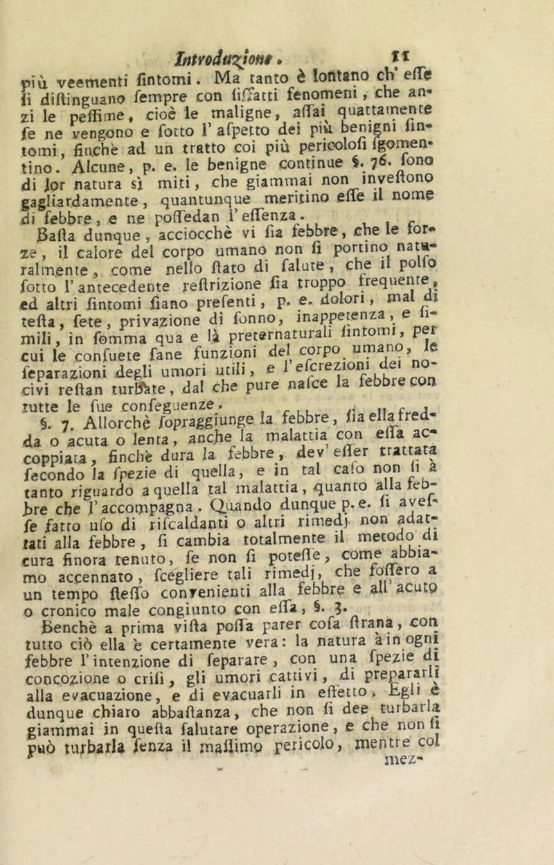 ItìtroduT^ont • ït p\h veementi fintomi. Ma tanto è lontano eh’ e(Tç ii dirtinguano fempre con (ìfTatti fenomeni, che an- zi le pertìme, cioè le maligne, afìTai^ quattamente fe ne vengono e fotto T afpeito dei piu benipi Im- tomi, finche ad un tratto coi più penoolofi fgomen- tino. Alcune, p. e. le benigne continue 76. tono di Jpr natura sj miti, che giammai non invertono gagliardamente, quantunque meritino erte il nome di i^ebbre , e ne pofledan l’elTenza. , 1 r JSarta dunque, acciocché vi fia febbre, che le tor» ze, il calore del corpo umano non fi portino ralmente, come nello fìato di falute , che il po 0 fiotto r antecedente rertrizione fia troppo irequente, ed altri fintomi fiano prefenti, p. e. dolori, ma i terta, fete , privazione dì fionno, inappetenza, 1- mili, in fiomma qua e là preternaturali » P. cui le confiuete fiane funzioni del ^ * fcparazioni defili umori utili, e ‘ civi reftan turate, dal che pure nafee la febbre con tutte le fine confieguenze . ■ §. 7. Allorché fiopraggiunge la febbre, lia ella tre da o acuta o lenta, anche la malattia con erta ac- coppiata , finche dura la febbre, dev efier trattata fecondo la fipezie di quella, e in tal calo non fi a tanto riguardo a quella tal malattia, quanto alla teb- hre che l’accompagna. Quando dunque p. e. li avel- fie fatto ufo di rifcaldanti o altri rimedj non adat- tati alla febbre , fi cambia totalmente il metodo di cura finora tenuto, fe non fi poterte, come abbia- mo accennato, fcégliere tali rimedi, che follerò a un tempo fleffo convenienti alla febbre e all acuto o cronico male congiunto con efifa, Benché a prima vifta porta parer cofa ftrana, con tutto ciò ella e certamente vera: la natura a in ogni febbre T intenzione di feparare , con una fpezie di concezione o crilì, gli umori cattivi, di prepararli alla evacuazione, e di evacuarli in effetto, xigli e dunque chiaro abbaflanza, che non fi dee turbarla giammai in quella falutare operazione, e che non li può turbarla fenza il mafiimo pericolo, mentre col