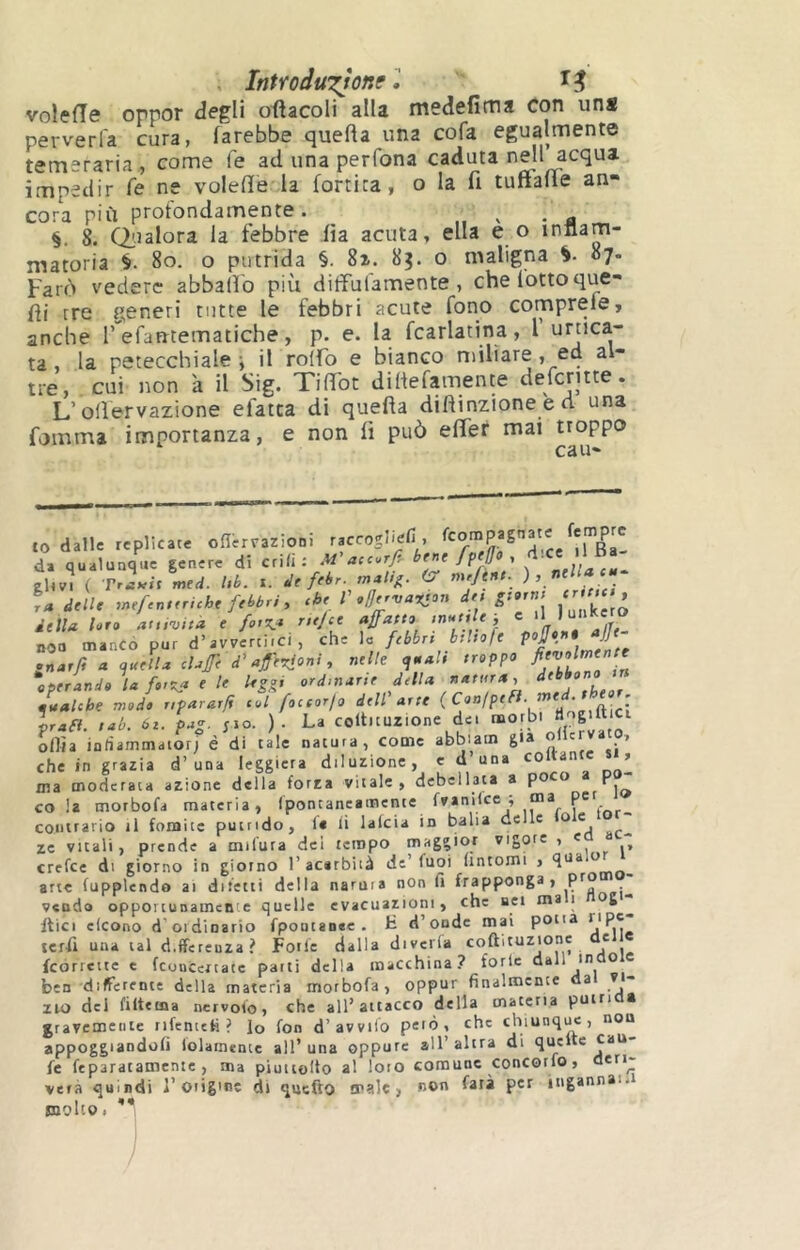 . Introdu'^^one l voleiïe oppor degli oiîacoli alla medefima con uns perverl'a cura, farebbe quella una cofa egualmente temeraria , come le ad una perfona caduta nell acqua impedir fé ne volefìe la {ortica, o la fi tuffafle an- cora più profondamente. §. 8. (Qualora la febbre iìa acuta, ella e o innam- matoria §. 8o. o putrida §. 8i. 83. o maligna 87. Farò vedere abballo più dilfufamente , che lotto que- fli tre generi tutte le febbri acute fono comprele, anche T efarrtematiche, p. e. la fcarlatina, l urtica- ta , la petecchiale i il rolfo e bianco miliare, ed al- tre, cui non 'a il Sig. THTot dillefamente defcntte. L’olìervazione efatca di quella diflinzione e d una fomma importanza, e non lì può efler mai troppo to dalle replicate oner.azioni raccogliefi , ^ X da qualunque genere di etili: M’acc.r/, ehv. ( TrLn med. l,b. r. dt febr. CT me/e«r. L delle mef.n,eriche febbri , che V offervarton dee g:»rr,; rr m delU hr» aevita e fo,7* rttjce ajfatto 'nutrie-, c ooa mancò pur d’avvertirci , che la febbri bthofe ortarfi a <j.celU chfe d’aferjoni, nelle y ah troppo operando la forila e le leggi ordinane della natura, dtbbonyn gualche modo nparar/i col foccorjo dell'arte 1 praft. tab. ór. pag. ;io. ). La coltituzione det morbi “’i’S'iLCi olirà intiammaiorj è di tale natura, come abbiam g>a che in grazia d’una leggiera diluzione, cd’una ’ ma moderata azione della forza vitale, debellata a r °1<> cola morbofa materia, (pontancamente fvanilce i ma pc contrario il fomite puirtdo, 1* li lalcia in balia delle ù« zc vitali, prende a milura del tempo maggior vigore , c crefee di giorno in giorno l’acarbità de’fuoi (intorni , ^ arte fupplendo ai difetti della natura non fi frapponga, P^? . veudo opportunamente quelle evacuazioni, che uei ma i 6^ itici cleono d ordinario fpoutanee. H d’onde mai potia ripe teril una tal differenza? Forfè dalla diverta coftituzione e icorrctte t fcoucertate patti della macchina? forlc dall m o ben differente della materia morbofa, oppur finalmente a v ZIO del filtema nervofo, che all’attacco della materia putrì > gravemerrte rifentefi ? lo fon d’avvilo pelò, che chiunque, non appoggiandoli lolamcnte all’ una oppure all’ altra di queue fc feparatamente , ma piuuolto al loro comune concorfo, deri- verà quiadi l’origine di quefto male, no*' P'^ ingannai.! molto.